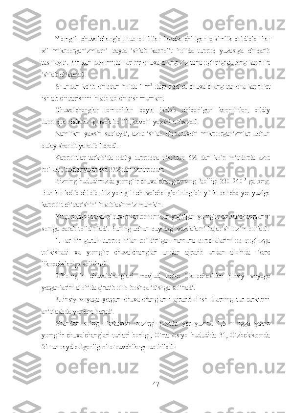 Yomg`ir  chuvalchanglari  tuproq bilan  barcha  chirigan o`simlik qoldiqlar  har
xil   mikroorganizmlarni   qayta   ishlab   kaprolit   holida   tuproq   yuzasiga   chiqarib
tashlaydi. Bir kun davomida har bir chuvalchang o`z tana og`irligiga teng kaprolit
ishlab chiqaradi.
Shundan kelib chiqqan holda 1 m 2
  dagi nechta chuvalchang qancha kaprolet
ishlab chiqarishini hisoblab chiqish mumkin.
Chuvalchanglar   tomonidan   qayta   ishlab   chiqarilgan   kaprolitlar,   oddiy
tuproqqa nisbatan g`ovak bo`lib, havoni yaxshi o`tkazadi.
Namlikni   yaxshi   saqlaydi,   azot   ishlab   chiqaruvchi   mikroorganizmlar   uchun
qulay sharoit yaratib beradi.
Kaprolitlar   tarkibida   oddiy   tuproqqa   nisbatan   6%   dan   ko`p   miqdorda   azot
bo`ladi, bakteriyalar esa 33%dan ortiqroqdir.
Bizning hududimizda yomg`ir chuvalchanglarining faolligi 220-240  3
 ga teng.
Bundan kelib chiqib, biz yomg`ir chuvalchanglarining bir yilda qancha yer yuziga
kaprolit chiqarishini hisoblashimiz mumkin.
Yuqoridagi jadval o`quvchilar tomonidan yig`ilgan yomg`ir chuvalchanglarini
soniga qarab to`ldiriladi. Buning uchun quyidagi vazifalarni bajarish lozim bo`ladi:
1.Har   bir   guruh   tuproq   bilan   to`ldirilgan   namuna   qopchalarini   oq   qog`ozga
to`kishadi   va   yomg`ir   chuvalchanglari   undan   ajratib   undan   alohida   Petre
likopchalariga solishadi.
2.Yomg`ir   chuvalchanglari   mavjud   Petre   likopchasidan   jinsiy   voyaga
yetganlarini alohida ajratib olib boshqa idishga solinadi.
3.Jinsiy   voyaga   yetgan   chuvalchanglarni   ajratib   olish   ularning   tur   tarkibini
aniqlashda yordam beradi.
Shundan   so`ng   o`qituvchi   hozirgi   paytda   yer   yuzida   1,5   mingga   yaqin
yomg`ir   chuvalchanglari   turlari   borligi,   O`rta   Osiyo   hududida   31,   O`zbekistonda
21 tur qayd etilganligini o`quvchilarga uqtiriladi.
47 