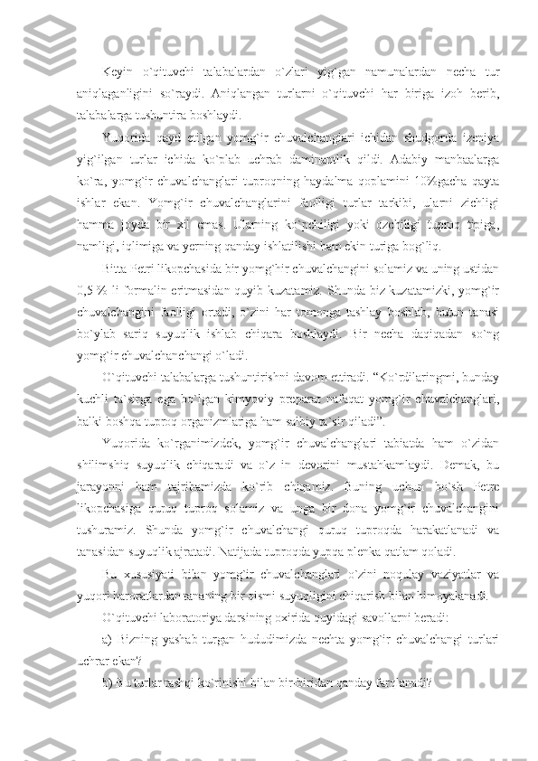 Keyin   o`qituvchi   talabalardan   o`zlari   yig`gan   namunalardan   necha   tur
aniqlaganligini   so`raydi.   Aniqlangan   turlarni   o`qituvchi   har   biriga   izoh   berib,
talabalarga tushuntira boshlaydi.
Yuqorida   qayd   etilgan   yomg`ir   chuvalchanglari   ichidan   shudgorda   izeniya
yig`ilgan   turlar   ichida   ko`plab   uchrab   daminantlik   qildi.   Adabiy   manbaalarga
ko`ra,   yomg`ir   chuvalchanglari   tuproqning   haydalma   qoplamini   10%gacha   qayta
ishlar   ekan.   Yomg`ir   chuvalchanglarini   faolligi   turlar   tarkibi,   ularni   zichligi
hamma   joyda   bir   xil   emas.   Ularning   ko`pchiligi   yoki   ozchiligi   tuproq   tipiga,
namligi, iqlimiga va yerning qanday ishlatilishi ham ekin turiga bog`liq.
Bitta Petr i  likopchasida bir yomg`hir chuvalchangini solamiz va uning ustidan
0,5 % li  formalin eritmasidan quyib kuzatamiz. Shunda biz kuzatamizki, yomg`ir
chuvalchangini   faolligi   ortadi,   o`zini   har   tomonga   tashlay   boshlab,   butun   tanasi
bo`ylab   sariq   suyuqlik   ishlab   chiqara   boshlaydi.   Bir   necha   daqiqadan   so`ng
yomg`ir chuvalchanchangi o`ladi.
O`qituvchi talabalarga tushuntirishni davom ettiradi. “Ko`rdilaringmi, bunday
kuchli   ta`sirga   ega   bo`lgan   kimyoviy   preparat   nafaqat   yomg`ir   chuvalchanglari,
balki boshqa tuproq organizmlariga ham salbiy ta`sir qiladi”.
Yuqorida   ko`rganimizdek,   yomg`ir   chuvalchanglari   tabiatda   ham   o`zidan
shilimshiq   suyuqlik   chiqaradi   va   o`z   in   devorini   mustahkamlaydi.   Demak,   bu
jarayonni   ham   tajribamizda   ko`rib   chiqamiz.   Buning   uchun   bo`sh   Petre
likopchasiga   quruq   tuproq   solamiz   va   unga   bir   dona   yomg`ir   chuvalchangini
tushuramiz.   Shunda   yomg`ir   chuvalchangi   quruq   tuproqda   harakatlanadi   va
tanasidan suyuqlik ajratadi. Natijada tuproqda yupqa plenka qatlam qoladi.
Bu   xususiyati   bilan   yomg`ir   chuvalchanglari   o`zini   noqulay   vaziyatlar   va
yuqori haroratlardan tananing bir qismi suyuqligini chiqarish bilan himoyalanadi.
O`qituvchi laboratoriya darsining oxirida quyidagi savollarni beradi:
a)   Bizning   yashab   turgan   hududimizda   nechta   yomg`ir   chuvalchangi   turlari
uchrar ekan?
b) Bu turlar tashqi ko`rinishi bilan bir-biridan qanday farqlanadi? 