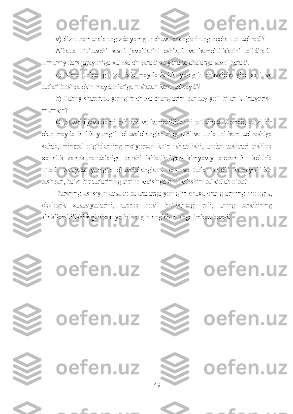 v) Sizni namunalaringizda yomg`ir chuvalchanglarining necha turi uchradi?
Albatta   o`qituvchi   savol   javoblarini   eshitadi   va   kamchiliklarini   to`ldiradi.
Umumiy dars jarayoniga xulosa chiqaradi va yana talabalarga savol beradi.
a)   Nima   uchun   g`o`za   dala   maydonlarida   yomg`ir   chuvalchanglar   soni   va
turlari boshqa ekin maydonlariga nisbatan kam uchraydi?
b) Tabiiy sharoitda yomg`ir chuvalchanglarini qanday yo`l bilan ko`paytirish
mumkin?
O`qituvchi javoblarni eshitadi va kamchiliklarini to`ldiradi. Demak, ba`zi bir
ekin   maydonlarida   yomg`ir   chuvalchanglarining   soni   va   turlarini   kam   uchrashiga
sabab,   mineral   o`g`itlarning   me`yordan   ko`p   ishlatilishi,   undan   tashqari   qishloq
xo`jalik   zararkunandalariga   qarshi   ishlatiladigan   kimyoviy   preparatlar   keltirib
o`tadi.   Natijada   yomg`ir   chuvalchanglarni   soni   va   turlar   tarkibi   kamayishidan
tashqari, ba`zi bir turlarining qirilib ketishiga olib kelishini ta`kidlab o`tadi.
Darsning   asosiy   maqsadi:   talabalarga   yomg`ir   chuvalchanglarining   biologik,
ekologik   xususiyatlarini,   tuproq   hosil   bo`lishdagi   roli,   uning   tarkibining
shakllantirilishidagi ahamiyatini to`g`ri anglab olishga imkon beradi.
49 