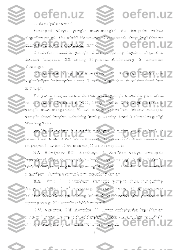 1. Adabiyotlar sharhi
Samarqand   viloyati   yomg`ir   chuvalchanglari   shu   davrgacha   ma h sus
o`rganilmagan   edi.   Shu   sababli   biz   umuman   O`zbekistonda   ularga   bag`ishlangan
adabiyotlarni quyida qisqacha tahlil etamiz.
O`zbekiston   hududida   yomg`ir   chuvalchanglarning   hayotini   o`rganishda
dastlabki   tadqiqotlar   XX   asrning   30-yillarida   A.L.Bradskiy   [5]   tomonidan
o`tkazilgan.
1940-yillardan   so`ng   R.A.Alimdjanov   [1]   Shimoliy   O`zbekistonda
sug`oriladigan   bedapoyalar   tuproq   faunasini   o`rganishda   chuvalchanglarni   ham
ta`riflagan.
Yer   yuzida   mavjud   barcha   ekosistemalarda   yomg`ir   chuvalchanglari   ustida
ish   olib   borgan     ( Michaelsen,   1900,   1910).   Hozirda   O`rta   Osiyo   mintaqasida
yomg`ir   chuvalchanglarining   31   turi   tarqalganligi   ma`lum .   Mazkur   mintaqada
yomg`ir   chuvalchanglari   turlarining   kamligi   ularning   deyarlik   o`rganilmaganligi
bilan bog`liqdir.
Janubiy   Qozog`iston   hududlarida   tarqalgan   13   turdan   9   tasi   endemik   13
turdan 9 tasi   endemik va 4 tasi kosmopolit   hisoblanadi . O`zbekiston hududlarida
aniqlangan 21 turdan 10 tasi endemi k , 11  tasi kosmopolitdir.
R.A.   Alimdjanov   S.G.   Bronshteyn   [2]   Zarafshon   vodiysi   umurtqasiz
hayvonlarini   o`rganish   jarayonida   bu   hayvonlarga   katta   urg`u   bergan.   Bizlar   bu
ishda   keltirilgan   yomg`ir   chuvalchanglari   turlari   T.S.Perel   [16]   tomonidan
o`rganilgan. Ularning sistematik o`rni qaytadan tiklangan.
X.A.   Dimo   [10]   O`zbekiston   sharoitida   yomg`ir   chuvalchanglarining
faoliyatini   o`rganib   1   m 2
  maydondagi   tuproqda   o`rtacha   150   ta   chuvalchang
bo`lishini   hisoblab   chiqqan.   Uning   ko`rsatishicha   chuvalchanglar   yil   davomida
tuproq yuzasiga 20 т koprolitlar ishlab chiqaradi.
O.M.   Mavlonov,   G.X.   Axmedov   [11]   tuproq   zoologiyasiga   bag`ishlangan
o`quv qo`llanmasida yomg`ir chuvalchanglari xususida xususan, ularning tuzilishi,
biologik xususiyati, foydasi haqida ma`lumotlar mavjud.
5 