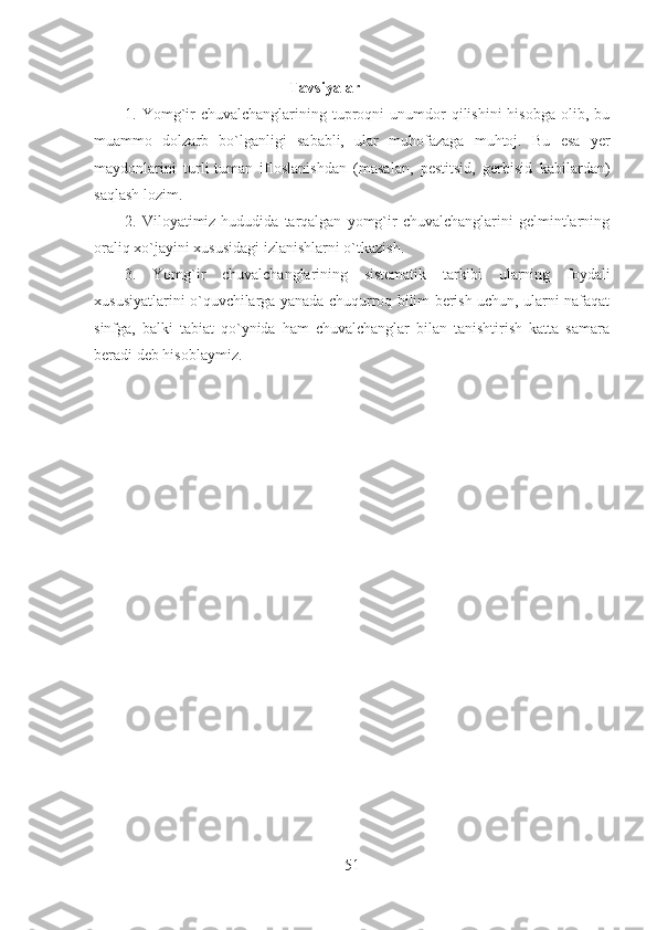 Tavsiyalar 
1. Yomg`ir   chuvalchanglarining tuproqni  unumdor  qilishini   hisobga  olib, bu
muammo   dolzarb   bo`lganligi   sababli,   ular   muhofazaga   muhtoj.   Bu   esa   yer
maydonlarini   turli-tuman   ifloslanishdan   (masalan,   pestitsid,   gerbisid   kabilardan)
saqlash lozim.
2.  Viloyatimiz  hududida  tarqalgan   yomg`ir   chuvalchanglarini   gelmintlarning
oraliq xo`jayini xususidagi izlanishlarni o`tkazish.
3.   Yomg`ir   chuvalchanglarining   sistematik   tarkibi   ularning   foydali
xususiyatlarini o`quvchilarga yanada chuqurroq bilim berish uchun, ularni nafaqat
sinfga,   balki   tabiat   qo`ynida   ham   chuvalchanglar   bilan   tanishtirish   katta   samara
beradi deb hisoblaymiz.
51 
