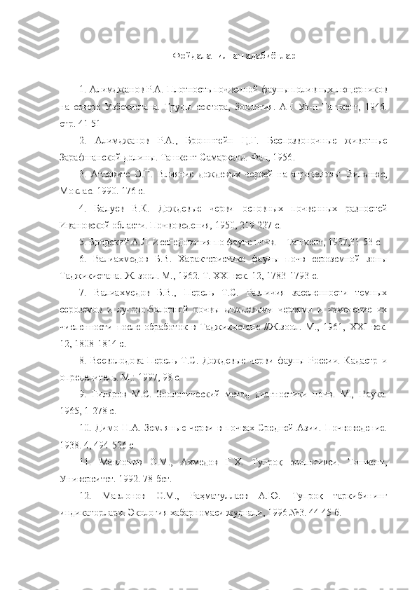   Фойдаланилган адабиётлар
1.  Алим д жанов Р.А. Плотность поч венной фауны поливных люцерников
на   севере   Узбекистана.   Труды   сектор а ,   Зоология.   АН   Уз-н   Ташкент,   1946.
стр. 41-51
2.   Алимджанов   Р.А.,   Бронштейн   Ц.Г.   Беспозвоночные   животные
Зарафшанской долины. Ташкент-Самарканд. Фан, 1956 .
3.   Атлавите   О.П.   Влияние   до ж девых   червей   на   агроценозы.   Вильнюс,
Моклас. 1990. 176  с.
4.   Балуев   В.К.   Дождевые   черви   основных   почвенных   разностей
Ивановской области. Почвоведения, 1950 ,  219-227  с.
5.   Бр о дский А.Л. Исследования по фауне почв.   –   Ташкент, 1937,31-53  с.
6.   Валиахмедов   Б.В.   Характеристика   фауны   почв   сероземной   зоны
Таджикистана. Ж. зоол. М., 1962. Т.  XXI  век. 12 ,  1783-1793  с.
7.   Валиахмедов   Б.В.,   Перель   Т.С.   Различия   заселенности   темных
сероземов   и   лугово-болотной   почвы   дождевыми   червями   и   изменение   их
численности   после   обработок   в   Таджикистане   //Ж.зоол.   М.,   1961,   XXI   век.
12 ,  1808-1814  с.
8.   Всеволодова-Перель   Т.С.   Дождевые   черви   фауны   России.   Кадастр   и
определитель. М.: 1997, 98  с.
9.   Гиляров   М.С.   Зоологический   метод   диагностики   почв.   М.,   Наука.
1965 ,  1-278  с.
10.   Димо   Н.А.   Земляные   черви   в   почвах   Средней   Азии.   Почвоведение.
1938. 4 ,  494-506  с.
11 .   Мавлонов   О.М.,   Ахмедов   Г.Х.   Туп роқ   зоологияси.   Тошкент,
Университет. 1992. 78-бет.
12.   Мавлонов   О.М.,   Раҳматуллаев   А.Ю.   Тупроқ   таркибининг
индикаторлари. Экология хабарномаси журнали, 1996 №3. 44-45 б. 