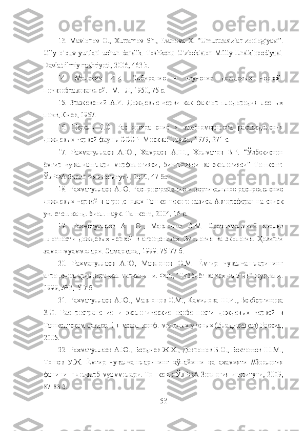 13.   Mavlonov   O.,   Xurramov   Sh.,   Esanova   X.   “Umurtqasizlar   zoologiyasi”.
Oliy  o`quv  yurtlari   uchun   darslik.   Toshkent:   O`zbekiston   Milliy   Ensiklopediyasi.
Davlat ilmiy nashriyoti, 2006, 463 b.
14.   Малевич   И.И.   Собирание   и   изучение   дождевых   червей-
почвообразователей. -М. –Л ,  1950, 75  с.
15.   Зражевений   А.И.   Дождевые   черви   как   фактор   плодородия   лесных
почв ,  Киев, 1957 .
16.   Перель   Т.С.   Распространение   и   закономерности   распределения
дождевых червей фауны СССР -Москва: Наука., 1979, 271  с.
17.   Рахматуллаев   А.Ю.,   Хамраев   А.Ш.,   Холматов   Б.Р.   “Ўзбекистон
ёмғир   чувалчанглари   морфологияси,   биологияси   ва   экологияси”   Тошкент:
ЎзРФА Зоология институти, 2010, 47-бет.
18.   Рахматуллаев   А.Ю.   Распростр а нение  и   вертикальное   распределение
дождевых червей в агроценозах Ташкентского оазиса Автореферат  на соиск
уч.   степ.   канд.   биол.   наук. Ташкент, 2004, 16  с.
19.   Рахматуллаев   А.   Ю . ,   Мавлонов   О.М.   Сравнительный   анализ
плотности   дождевых   червей   в   агроценозах.   Биология   ва   экология.   Ҳозирги
замон муаммолари. Самарқанд, 1999. 75-77 б.
20.   Рахматуллаев   А.Ю,   Мавлонов   О.М.   Ёмғир   чувалчангларининг
агроценозларда вертикал тарқалиши. Фан, “Тиббиёт ва технология” журнали.
1999, №3,  5-7 б.
21.   Рахматуллаев   А.Ю.,   Мавлонов   О.М.,   Камилова   Ш.И.,   Бекбергинова
З.О.   Распространение   и   экологические   особенности   дождевых   червей   в
Ташкентском оазисе. 1-я межд.   конф. молодых ученых (Владикавказ) Россия,
2005.
22.   Рахматуллаев   А.Ю.,   Бердиев   Ж.Х.,   Давронов   Б.О.,   Бектошев   Ш.М.,
Тошев   У.Ж.   Ёмғир   чувалчангларининг   кўпайиши   ва   аҳамияти   //Зоология
фанининг долзарб муаммолари. Тошкент: ЎзРФА Зоология институти, 2009,
87-88 б.
53 