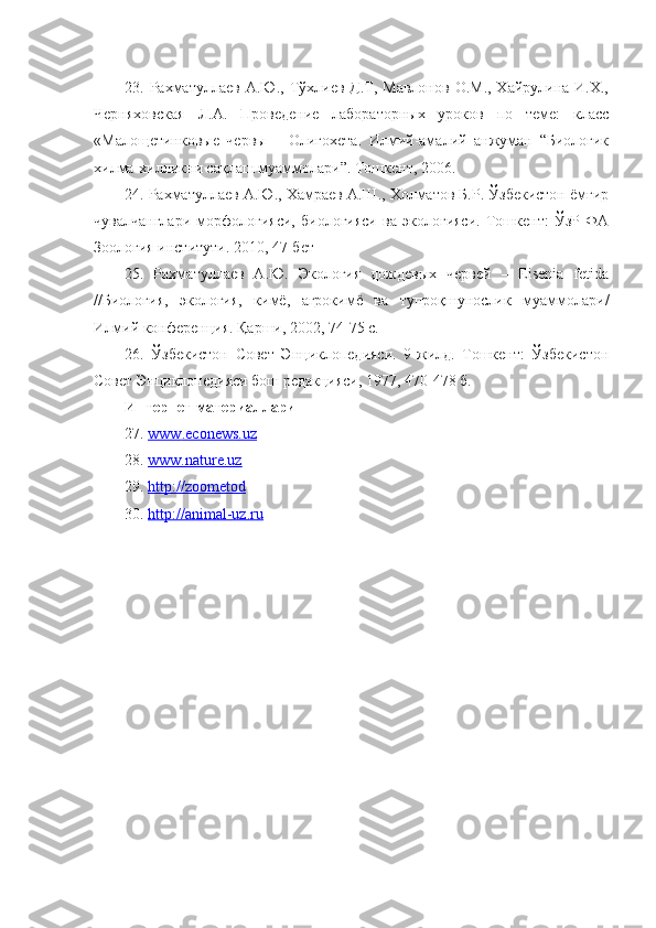 23. Рахматуллаев  А.Ю., Тўхлиев Д.Т,  Мавлонов  О.М.,  Хайрулина И.Х.,
Черняховская   Л.А.   Проведение   лабораторных   уроков   по   теме:   класс
«Малощетинковые   червы   –   Олигохета.   Илмий-амалий   анжуман   “Биологик
хилма-хилликни сақлаш муаммолари”. Тошкент, 2006.
24. Рахматуллаев А.Ю., Хамраев А.Ш., Холматов Б.Р. Ўзбекистон ёмғир
чувалчанглари   морфологияси,   биологияси   ва   экологияси.   Тошкент:   ЎзР   ФА
Зоология институти. 2010, 47-бет
25.   Рахматуллаев   А.Ю.   Экология   дождевых   червей   –   Eisenia   fetida
//Биология,   экология,   кимё,   агрокимё   ва   тупроқшунослик   муаммолари/
Илмий конференция. Қарши, 2002, 74-75 с.
26.   Ўзбекистон   Совет   Энциклопедияси.   9-жилд.   Тошкент:   Ўзбекистон
Совет Энциклопедияси бош редакцияси, 1977, 470-478 б.
Интернет материаллари
27 .  www    .   econews    .   uz   
28.  www.nature.uz
29.  http://zoometod
30.  http://animal-uz.ru 