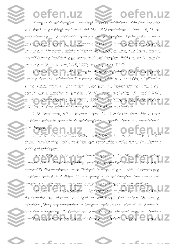 Yomg`ir  chuvalchanglari  tuproqdagi  o`simlik qoldiqlarini  chirishini   tezlatish
xususiyati   to`g`risidagi   ma`lumotlarini   biz   T.S.Vsevolodova   –   Perel     [8,   16]   va
boshqalarning     izlanishlarida   yomg`ir   chuvalchanglari   ishtirokosiz   o`rmon
to`shalmasidagi   o`simlik   qoldiqlarining   chirishi   2-3   martaga   sekinlashganligi
aniqlangan.   Bir   qancha   tadqiqotchilar   mevali   daraxtlar,   arpa,   bug`doy   va   boshqa
o`simliklarning   hosildorligiga   yomg`ir   chuvalchanglari   ijobiy   ta`sir   ko`rsatishi
aniqlangan  (Атлавините, 1975, 1990; Раҳматуллаев, 2004). 
O`zbekiston   hududlarida   yomg`ir   chuvalchanglarining   hayotini   o`rganish
ustidagi dastlabki  tadqiqotlar 20-asrning   30 yillarida А.L. Brodskiy, 40 yillardan
so`ng   R.A.Alimjonov     tomonidan   o`tkazilgan.   Bu   hayvonlarning   O`rta   Osiyo
respublikasida   tarqalishi   to`g`risida   B.V.  Valiahmedov   (1962);   Т.S.  Perel   (1979);
А.   Yu .   Rahmatullayev   (1999,   2001,   2204,   2005,   2006,   2009);   W.Michaelsen
(1900) va boshqa tadqiqotchilarning ishlarida ma`lumotlar beriladi.
O.M.   Mavlonov,   A.Yu.   Raxmatullayev   [12]   O`zbekiston   sharoitida   xususan
Toshkent   vohasida   yomg`ir   chuvalchanglarini   o`rganib   ularga   o`z   maqolalarida
ta`rif bergan.
Umuman   A.Yu.Raxmatullayev,   O.M.Mavlonov   [19,   20]   ning   yomg`ir
chuvalchanglarining   Toshkent   vohasi   agrosenozlarida   vertikal   tarqalishi,   ularning
zichligini aniqlagan.
Eng   e`tiborlisi   shuki,   A.Yu.Rahmatullayev   [17,   18,   25]   Toshkent   vohasi
agrosenozlarida   chuvalchanglarning   tarqalishi   va   vertikal   taqsimlanishi   xususida
nomzodlik   dissertatsiyasini   muvaffaqiyatli   himoya   qilgan.   Ushbu   dissertatsiyaga
Toshkent   vohasi   hududidan   11   tur   yomg`ir   chuvalchanglari   har   tomonlama
o`rganilgan. Ular orasida Toshkent faunasida yangi turga ham ta`rif berilgan.
Dehqonchilik   mahsulotlarini   ko`paytirish   mummosi,   dehqonchilikni
rivojlantirish   va   qishloq   xo`jaligini   mexanizatsiyalashni   to`la-to`kis   amalga
oshirishni, kimyoviy preparatlardan kengroq foydalanishni talab qiladi. Ammo bu
tadbirlar   tuproqning   ifloslanishi   va   zichlashuviga,   pirovard   natijada   ularning
agrokimyoviy xususiyatlarini yomonlashuviga olib keladi. Bunga yo`l qo`ymaslik 