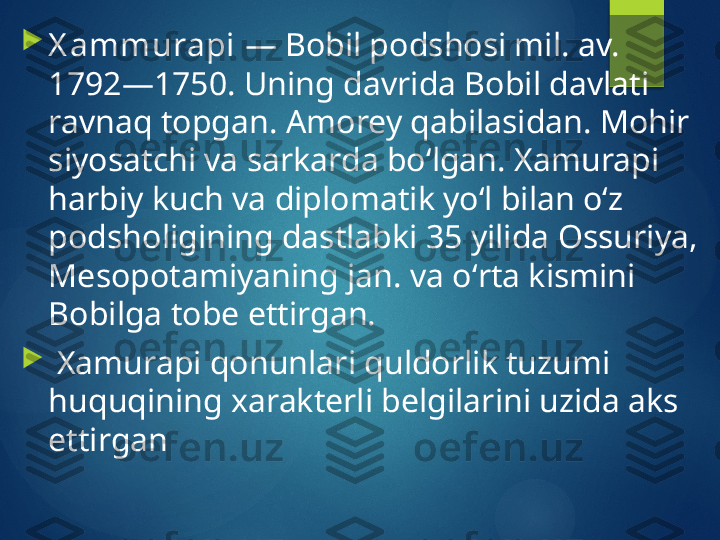 
X ammurapi  — Bobil podshosi mil. av. 
1792—1750. Uning davrida Bobil davlati 
ravnaq topgan. Amorey qabilasidan. Mohir 
siyosatchi va sarkarda boʻlgan. Xamurapi 
harbiy kuch va diplomatik yoʻl bilan oʻz 
podsholigining dastlabki 35 yilida Ossuriya, 
Mesopotamiyaning jan. va oʻrta kismini 
Bobilga tobe ettirgan.

  Xamurapi qonunlari quldorlik tuzumi 
huquqining xarakterli belgilarini uzida aks 
ettirgan        