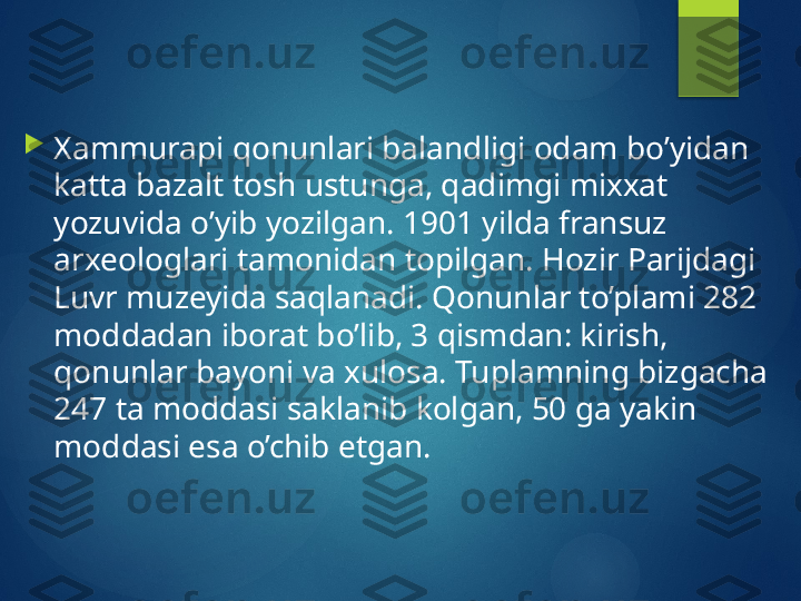 
Xammurapi qonunlari balandligi odam bo’yidan 
katta bazalt tosh ustunga, qadimgi mixxat 
yozuvida o’yib yozilgan. 1901 yilda fransuz 
arxeologlari tamonidan topilgan. Hozir Parijdagi 
Luvr muzeyida saqlanadi. Qonunlar to’plami 282 
moddadan iborat bo’lib, 3 qismdan: kirish, 
qonunlar bayoni va xulosa. Tuplamning bizgacha 
247 ta moddasi saklanib kolgan, 50 ga yakin 
moddasi esa o’chib etgan.       