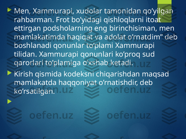 
Men, Xammurapi, xudolar tamonidan qo’yilgan 
rahbarman. Frot bo’yidagi qishloqlarni itoat 
ettirgan podsholarning eng birinchisiman, men 
mamlakatimda haqiqat va adolat o’rnatdim” deb 
boshlanadi qonunlar to’plami Xammurapi 
tilidan. Xammurapi qonunlari ko’proq sud 
qarorlari to’plamiga o’xshab ketadi.

Kirish qismida kodeksni chiqarishdan maqsad 
mamlakatda haqqoniyat o’rnatishdir, deb 
ko’rsatilgan.

        