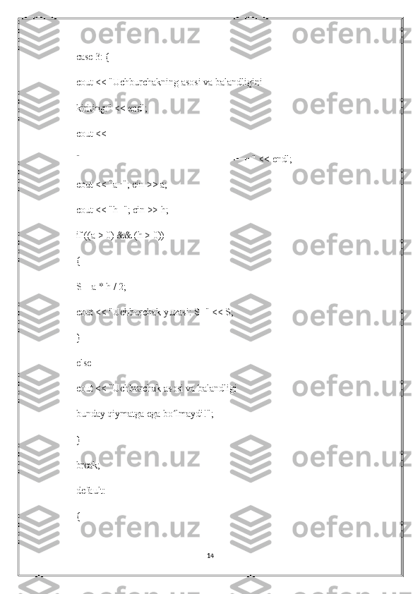 case 3: {
cout << "Uchburchakning asosi va balandligini
kiriting:" << endl;
cout <<
"===============================" << endl;
cout << "a="; cin >> a;
cout << "h="; cin >> h;
if ((a > 0) && (h > 0))
{
S = a * h / 2;
cout << "Uchburchak yuzasi: S=" << S;
}
else
cout << "Uchburchak asosi va balandligi
bunday qiymatga ega bo lmaydi!";ʻ
}
break;
default:
{
14 