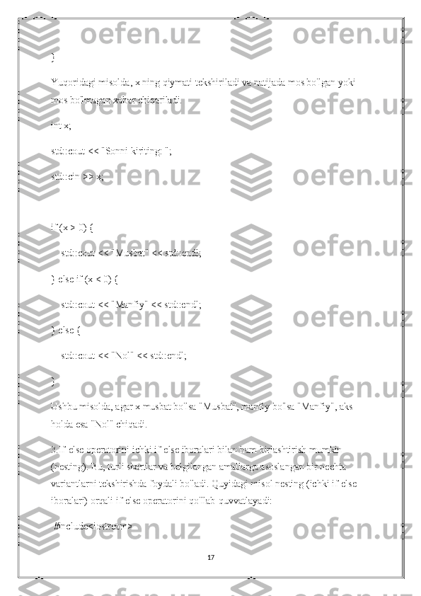 }
Yuqoridagi misolda, x ning qiymati tekshiriladi va natijada mos bo'lgan yoki 
mos bo'lmagan xabar chiqariladi.
int x;
std::cout << "Sonni kiriting: ";
std::cin >> x;
if (x > 0) {
    std::cout << "Musbat" << std::endl;
} else if (x < 0) {
    std::cout << "Manfiy" << std::endl;
} else {
    std::cout << "Nol" << std::endl;
}
Ushbu misolda, agar x musbat bo'lsa "Musbat", manfiy bo'lsa "Manfiy", aks 
holda esa "Nol" chiqadi.
3.If-else operatorini ichki if-else iboralari bilan ham birlashtirish mumkin 
(nesting). Bu, turli shartlar va belgilangan amallarga asoslangan bir nechta 
variantlarni tekshirishda foydali bo'ladi. Quyidagi misol nesting (ichki if-else 
iboralari) orqali if-else operatorini qo'llab-quvvatlayadi:
 #include<iostream>
17 