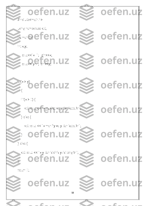 #include<math.h>
using namespace std;
int main(){
int x,y;
     cout<<"x=";   cin>>x;
     cout<<"y=";  cin>>y;
if (x > y)
    {
    if (x > 0) {
        std::cout << "x musbat va y dan katta.\n";
    } else {
        std::cout << "x manfiy va y dan katta.\n";
    }
} else {
    std::cout << "x y dan kichik yoki teng.\n";
}
return 0;
18 