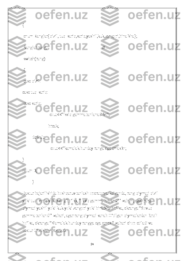 {
 enum Ranglar{qizil, tuq_sariq,sariq,yashil,kuk,zangori,binafsha};
 Ranglar rang;                                                   //... 
 switch(rang)
 {
 case qizil: 
case tuq_sariq:
 case sariq; 
                         cout<<”issiq gamma tanlanadi.\n”;
                        break;
         default:
                          cout<<”kamalak bunday ranga ega emas.\n;
}
return 0;
         }
Dastur bajarilishida boshqaruv tanlash operatorga kelganda, rang qiymati qizil 
yoki tuq_sariq yoki sariq bo‘lsa, “Issiq gamma tanlandi’’ xabari, agar rang 
qiymati yashil yoki kuk yoki zangori yoki binafsha bo‘lsa, ekranga “Sovuq 
gamma tanlandi” xabari, agar rang qiymati sanab O‘tilgan qiymatlardan farqli 
bo‘lsa, ekranga “Kamalak bunday rangga ega emas “ xabari chop etiladi va 
dastur O‘z ishini tugatadi. 
24 