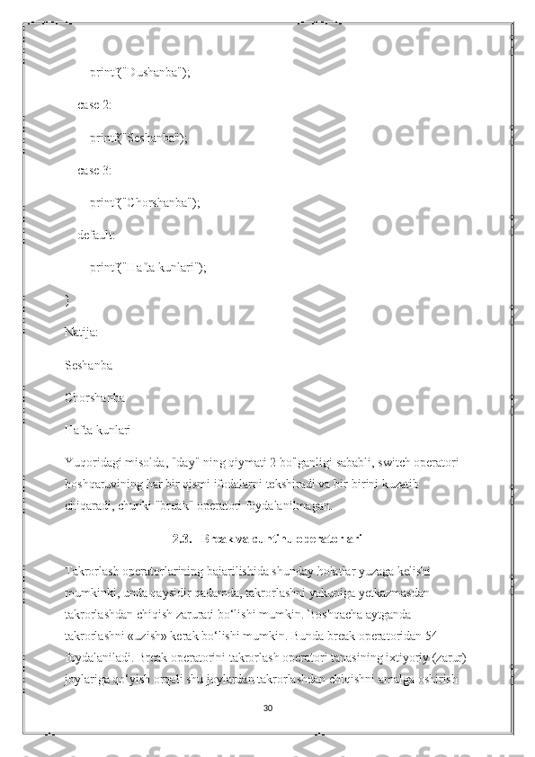         printf("Dushanba");
    case 2:
        printf("Seshanba");
    case 3:
        printf("Chorshanba");
    default:
        printf("Hafta kunlari");
}
Natija:
Seshanba
Chorshanba
Hafta kunlari
Yuqoridagi misolda, "day" ning qiymati 2 bo'lganligi sababli, switch operatori 
boshqaruvining har bir qismi ifodalarni tekshiradi va bir-birini kuzatib 
chiqaradi, chunki "break" operatori foydalanilmagan.
2.3.   Break va cuntinu operatorlari
Takrorlash operatorlarining bajarilishida shunday holatlar yuzaga kelishi 
mumkinki, unda qaysidir qadamda, takrorlashni yakuniga yetkazmasdan 
takrorlashdan chiqish zarurati bo‘lishi mumkin.  Boshqacha aytganda 
takrorlashni «uzish» kerak bo‘lishi mumkin. Bunda break operatoridan 54 
foydalaniladi. Break operatorini takrorlash operatori tanasining ixtiyoriy (zarur) 
joylariga qo‘yish orqali shu joylardan takrorlashdan chiqishni amalga oshirish 
30 