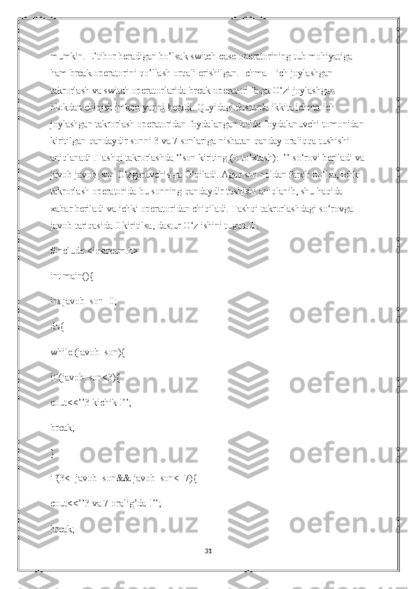 mumkin. E’tibor beradigan bo’lsak switch-case operatorining tub mohiyatiga 
ham break operatorini qo’llash orqali erishilgan. Ichma – ich joylashgan 
takrorlash va switch operatorlarida break operatori faqat O‘zi joylashgan 
blokdan chiqish imkoniyatini beradi. Quyidagi dasturda ikkita ichma-ich 
joylashgan takrorlash operatoridan foydalangan holda foydalanuvchi tomonidan
kiritilgan qandaydir sonni 3 va 7 sonlariga nisbatan qanday oraliqqa tushishi 
aniqlanadi .Tashqi takrorlashda ‘’son kiriting (0-to’xtash):_’’ so‘rovi beriladi va
javob javob_son O‘zgaruvchisiga O‘qiladi. Agar son noldan farqli bo‘lsa, ichki 
takrorlash operatorida bu sonning qandaydir tushishi aniqlanib, shu haqida 
xabar beriladi va ichki operatoridan chiqiladi. Tashqi takrorlashdagi so‘rovga 
javob tariqasida 0 kiritilsa, dastur O‘z ishini tugatadi.
#include <iostream.h>
int main(){
int javob_son=0;
do{
while (javob_son){
if (javob_son<3){
cout<<’’3 kichik !’’; 
break;
}
if(3<=javob_son&& javob_son<=7){
cout<<’’3 va 7 oralig’da !’’; 
break;
31 