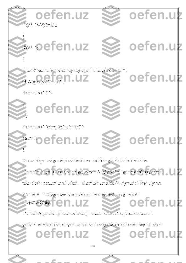 if (Ai_1>Ai) break;
}
if (Ai_1)
{
cout<<’’ketma-ketlik kamaymaydigan holda tartiblangan’’;
if(!Ai)cout<<’’emas!’’;
else cout<<’’!’’;
}
   }
else cout<<’’ketma-ketlik bo’sh!’’;
return 0;
}
Dastur ishga tushganda, boshida ketma-ketlikning birinchi hadi alohida 
o‘qib olinadi (Ai O‘zgaruvchisiga). Keyin Ai qiymati nolga teng bo’lmaguncha 
takrorlash operatori amal qiladi. Takrorlash tanasida Ai qiymati oldingi qiymat 
sifatida Ai_1 O‘zgaruvchisida eslab qolinadi va navbatdagi had Ai 
O‘zgaruvchisiga 
o‘qiladi. Agar oldingi had navbatdagi haddan katta bo‘lsa, break operatori 
yordamida takrorlash jarayoni uziladi va boshqaruv takrorlashdan keyingi shart 
34 