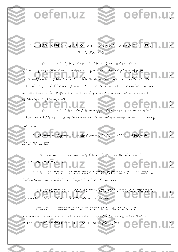 I BOB. TANLASH OPERATORLARI HAMDA ULARNING MUHIM
FUNKSIYALARI 
Tanlash operatorlari, dasturlash tillarida turli maqsadlar uchun 
ishlatiladigan operatorlar. Ular dastur o'zgaruvchilarini belgilash, qiymat 
berish,obyektlarni yaratish, turli toifalarga qarab ko'p qismlarni to'grilash va 
boshqa ko'p yo'nalishlarda foydalanilishi mumkin. Tanlash operatorlari hamda 
ularning muhim funksiyalari va ulardan foydalanish, dastur tuzishda amaliy 
muhim bandligi ko'rsatadi.
Tanlash operatorlari dasturlashda muayyan shartlar asosida qaror qabul 
qilish uchun ishlatiladi. Mana bir nechta muhim tanlash operatorlari va ularning 
vazifalari:
1. If bayonoti: Agar ma'lum bir shart rost bo'lsa, kod blokini bajarish 
uchun ishlatiladi.
2. Else operatori: if operatoridagi shart noto'g'ri bo'lsa, u kod blokini 
bajarish uchun ishlatiladi.
3. Else if operatori: if operatoridagi birinchi shart noto'g'ri, lekin boshqa 
shart rost bo'lsa, u kod blokini bajarish uchun ishlatiladi.
4. Switch operatori: U o zgaruvchining turli mumkin bo lgan qiymatlari ʻ ʻ
asosida turli kod bloklarini bajarish uchun ishlatiladi.
Ushbu tanlov operatorlari muhim ahamiyatga ega, chunki ular 
dasturchilarga turli shartlar asosida qarorlar qabul qila oladigan kod yozish 
imkonini beradi va dasturlarni ko p qirrali va foydali qiladi.	
ʻ
4 