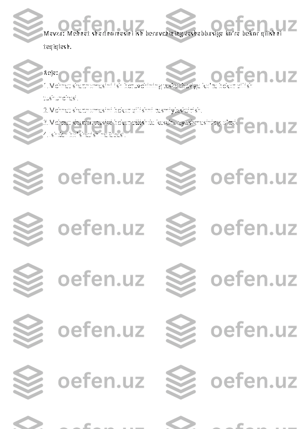 Mavzu:   Mehnat shartnomasini ish beruvchining tashabbusiga ko’ra bekor qilishni
taqiqlash .
Reja: 
1.Mehnat shartnomasini ish beruvchining tashabbusiga ko’ra bekor qilish 
tushunchasi.
2.Mehnat shartnomasini bekor qilishni rasmiylashtirish.
3.Mehnat shartnomasini bekor qilishda kasaba uyushmasining o’rni.
4.Ishdan bo’shatish nafaqasi. 