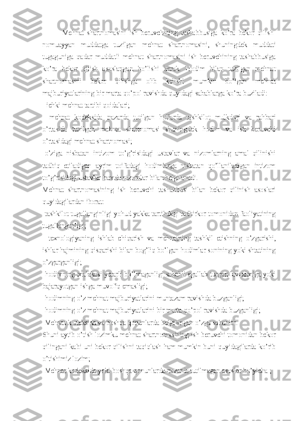             Mehnat   shartnomasini   ish   beruvchining   tashabbusiga   ko’ra   bekor   qilish-
nomuayyan   muddatga   tuzilgan   mehnat   shartnomasini,   shuningdek   muddati
tugaguniga   qadar   muddatli   mehnat   shartnomasini   ish   beruvchining   tashabbusiga
ko’ra   bekor   qilish   asoslangan   bo’lishi   kerak.   Hodim   bilan   tuzilgan   mehnat
shartnomasini   bekor   qilishga   olib   kelishi   mumkin   bo’lgan   mehnat
majburiyatlarining bir marta qo’pol ravishda quyidagi sabablarga ko’ra buziladi:
- ichki mehnat tartibi qoidalari;
-   mehnat   kodeksida   nazarda   tutilgan   hollarda   tashkilot   mulkdori   va   rahbari
o’rtasida   tuzilgan   mehnat   shartnomasi   shuningdek   hodim   va   ish   beruvchi
o’rtasidagi mehnat shartnomasi;
-o’ziga   nisbatan   intizom   to’g’risidagi   ustavlar   va   nizomlarning   amal   qilinishi
tadbiq   etiladigan   ayrim   toifadagi   hodimlarga   nisbatan   qo’llaniladigan   intizom
to’g’risidagi ustavlar hamda nizomlar bilan belgilanadi.
Mehnat   shartnomasining   ish   beruvchi   tashabbusi   bilan   bekor   qilinish   asoslari
quyidagilardan iborat:
-tashkilot tugallanginligi yohud yakka tartibdagi tadbirkor tomonidan faoliyatining
tugallanganligi;
-   texnologiyaning   ishlab   chiqarish   va   mehnatning   tashkil   etishning   o’zgarishi,
ishlar hajmining qisqarishi bilan bog’liq bo’lgan hodimlar sonining yoki shtatining
o’zgarganligi;
-hodimning malakasi yetarli bo’lmaganligi sababli egallab turgan lavozimiga yoki
bajarayotgan ishga muvofiq emasligi;
-hodimning o’z mehnat majburiyatlarini muntazam ravishda buzganligi;
-hodimning o’z mehnat majburiyatlarini bir marta qo’pol ravishda buzganligi;
-Mehnat kodeksida va boshqa qonunlarda belgilangan o’zga sabablar.
Shuni aytib o’tish lozimku mehnat shartnomasining ish beruvchi tomonidan bekor
qilingani kabi uni bekor qilishni taqiqlash ham mumkin buni quyidagilarda ko’rib
o’tishimiz lozim;
-Mehnat kodeksida yoki boshqa qonunlarda nazarda tutilmagan asoslar bo’yicha ; 