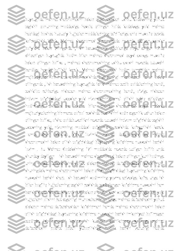 buyrug’ida   mehnat   shartnomasini   bekor   qilish   asoslari   ushbu   kodeksning   yohud
tegishli   qonunning   moddasiga   havola   qilingan   holda   kodeksga   yoki   mehnat
haqidagi   boshqa   huquqiy  hujjatlar  moddalarining  ta’riflariga  aniq  muvofiq  tarzda
ko’rsatilishi   kerak.   Mehnat   shartnomasi   shartnomada   nazarda   tutilgan   asoslar
bo’yicha   bekor   qilinganda   ,   ish   beruvchining   talablariga   rioya   etilgan   holda
chiqarilgan   buyrug’ida   hodim   bilan   mehnat   shartnomasi   qaysi   asosga   muvofiq
bekor   qilingan   bo’lsa   ,   mehnat   shartnomasining   ushbu   asosni   nazarda   tutuvchi
bandiga   havola   bo’lishi   kerak.   Mehnat   shartnomasi   hodim   tomonidan   mehnat
majburiyatlari   bir   marta   qo’pol   ravishda   buzilganligi   munosabati     bilan   bekor
qilinganda  ,   ish   beruvchining  buyrug’ida   ichki   mehnat   tartib   qoidalarining  bandi,
tashkilot   rahbariga   nisbatan   mehnat   shartnomasining   bandi,   o’ziga   nisbatan
intizom   to’g’risidagi   ustavlar   yoki   nizomlarning   amal   qilishi   tatbiq   etiladigan
hodimlarga   nisbatan   esa   hodim   bilan   mehnat   shartnomasi   qaysi   mehnat
majburiyatlarining bir marta qo’pol ravishda buzilishini sodir etganlik uchun bekor
qilingan bo’lsa, o’sha qoidabuzarlikni nazarda tutuvchi intizom to’g’risida tegishli
ustavning   yoki   nizomning   moddasi   qo’shimcha   ravishda   ko’rsatilishi   kerak.
Hamda   shuni   takidlab   o’tish   lozimki   mehnat   daftarchasini   va   mehnat
shartnomasini   bekor   qilish   to’g’risidagi   buyruqning   ko’chirma   nusxasini   berishi
lozim   .   Bu   Mehnat   Kodeksining   171   moddasida   nazarda   tutilgan   bo’lib   unda
shunday deyilgan – ish beruvchi mehnat shartnomasi bekor qilingan kuni hodimga
uning   mehnat   daftarchasini   yohud   elektron   mehnat   daftarchasidan   ko’chirmani,
shuningdek mehnat shartnomasini bekor qilish to’g’risidagi buyruqning ko’chirma
nusxasini   berishi   shart.   Ish   beruvchi   xodimning   yozma   arizasiga   ko’ra   unga   ish
bilan bog’liq hujjatlarning tegishli ravishda tasdiqlangan ko’chirma nusxasini ham
berishi shart. Mehnat shartnomasi bekor qilingan kuni xodim yo’q bo’lganligi yoki
hujjatlarni olishni rad etganligi munosabati bilan unga mehnat daftarchasini yohud
elektron   mehnat   daftarchasidan   ko’chirmani   hamda   mehnat   shartnomasini   bekor
qilish   to’g’risidagi   buyruqning   ko’chirma   nusxasini   berish   imkoniyati   bo’lmagan
taqdirda,   ish   beruvchi   keying   ish   kunidan   kechiktirmay   xodimga   mehnat
daftarchasini   pochta   orqali   yuborilishiga   rozilik   berishi   zarurligi   haqida 