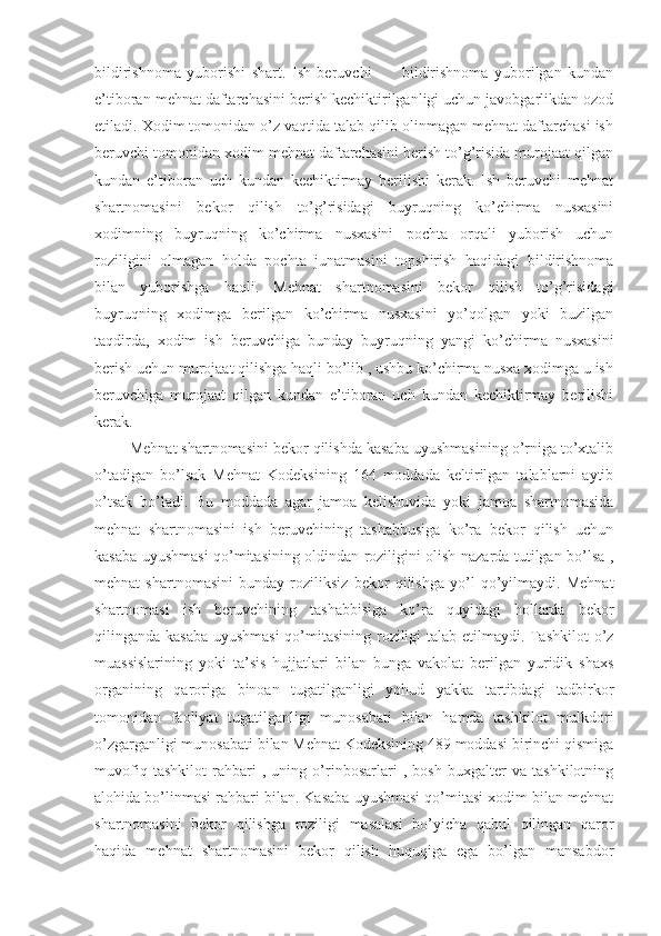 bildirishnoma   yuborishi   shart.   Ish   beruvchi           bildirishnoma   yuborilgan   kundan
e’tiboran mehnat daftarchasini berish kechiktirilganligi uchun javobgarlikdan ozod
etiladi. Xodim tomonidan o’z vaqtida talab qilib olinmagan mehnat daftarchasi ish
beruvchi tomonidan xodim mehnat daftarchasini berish to’g’risida murojaat qilgan
kundan   e’tiboran   uch   kundan   kechiktirmay   berilishi   kerak.   Ish   beruvchi   mehnat
shartnomasini   bekor   qilish   to’g’risidagi   buyruqning   ko’chirma   nusxasini
xodimning   buyruqning   ko’chirma   nusxasini   pochta   orqali   yuborish   uchun
roziligini   olmagan   holda   pochta   junatmasini   topshirish   haqidagi   bildirishnoma
bilan   yuborishga   haqli.   Mehnat   shartnomasini   bekor   qilish   to’g’risidagi
buyruqning   xodimga   berilgan   ko’chirma   nusxasini   yo’qolgan   yoki   buzilgan
taqdirda,   xodim   ish   beruvchiga   bunday   buyruqning   yangi   ko’chirma   nusxasini
berish uchun murojaat qilishga haqli bo’lib , ushbu ko’chirma nusxa xodimga u ish
beruvchiga   murojaat   qilgan   kundan   e’tiboran   uch   kundan   kechiktirmay   berilishi
kerak. 
        Mehnat shartnomasini bekor qilishda kasaba uyushmasining o’rniga to’xtalib
o’tadigan   bo’lsak   Mehnat   Kodeksining   164   moddada   keltirilgan   talablarni   aytib
o’tsak   bo’ladi.   Bu   moddada   agar   jamoa   kelishuvida   yoki   jamoa   shartnomasida
mehnat   shartnomasini   ish   beruvchining   tashabbusiga   ko’ra   bekor   qilish   uchun
kasaba uyushmasi qo’mitasining oldindan roziligini olish nazarda tutilgan bo’lsa ,
mehnat   shartnomasini   bunday   roziliksiz   bekor   qilishga   yo’l   qo’yilmaydi.   Mehnat
shartnomasi   ish   beruvchining   tashabbisiga   ko’ra   quyidagi   hollarda   bekor
qilinganda kasaba uyushmasi  qo’mitasining roziligi talab etilmaydi. Tashkilot  o’z
muassislarining   yoki   ta’sis   hujjatlari   bilan   bunga   vakolat   berilgan   yuridik   shaxs
organining   qaroriga   binoan   tugatilganligi   yohud   yakka   tartibdagi   tadbirkor
tomonidan   faoliyat   tugatilganligi   munosabati   bilan   hamda   tashkilot   mulkdori
o’zgarganligi munosabati bilan Mehnat Kodeksining 489 moddasi birinchi qismiga
muvofiq   tashkilot   rahbari   ,   uning   o’rinbosarlari   ,   bosh   buxgalter   va   tashkilotning
alohida bo’linmasi rahbari bilan. Kasaba uyushmasi qo’mitasi xodim bilan mehnat
shartnomasini   bekor   qilishga   roziligi   masalasi   bo’yicha   qabul   qilingan   qaror
haqida   mehnat   shartnomasini   bekor   qilish   huquqiga   ega   bo’lgan   mansabdor 