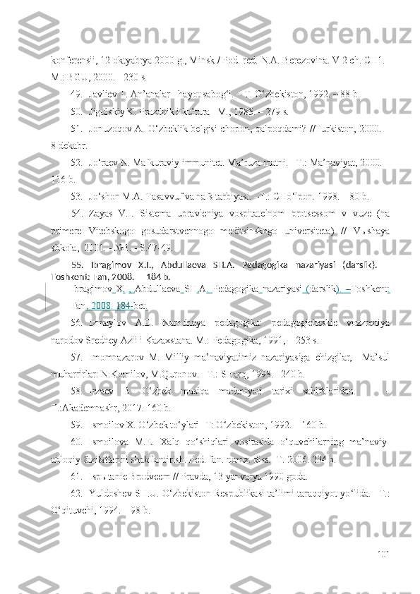 konferensii, 12 oktyabrya 2000 g., Minsk / Pod. red.  N.A. Berezovina. V 2 ch. CH1. –
M .: BGU, 2000. - 230 s.
49. Javliev T. An’analar - hayot sabog ‘ i. – T. O ‘ zbekiston, 1992. – 88 b.
50. Jigulskiy K. Prazdnik i kultura –M., 1985. – 279 s.
51. Jonuzoqov A. O ‘ zbeklik belgisi chopon, qalpoqdami? //Turkiston, 2000. –
8 dekabr.
52. Jo ‘ raev N. Mafkuraviy immunitet. Ma’ruza matni. –T.: Ma’naviyat, 2000. –
116 b.
53. Jo ‘ shon M.A. Tasavvuf va nafs tarbiyasi. –T.: CHo ‘ lpon. 1998. – 80 b.
54. Zayas   V.I.   Sistema   upravleniya   vospitatelnom   protsessom   v   vuze   (na
primere   Vitebskogo   gosudarstvennogo   meditsinskogo   universiteta)   //   Vыshaya
shkola,  2001. - №1. - S.47-49.
55. Ibragimov   X.I.,   Abdullaeva   SH.A.   Pedagogika   nazariyasi   (darslik).   –
Toshkent: Fan, 2008. –  184 b.
Ibragimov   X . I ,   Abdullaeva   SH . A .   Pedagogika   nazariyasi   ( darslik ).   – Toshkent :
Fan , 2008.  184- bet .
56. Izmaylov   A.E.   Narodnaya   pedagogika:   pedagogicheskie   vozzreniya
narodov Sredney Azii i Kazaxstana. M.: Pedagogika, 1991,  –  253 s.
57. Imomnazarov   M.   Milliy   ma’naviyatimiz   nazariyasiga   chizgilar,     Ma’sul
muharrirlar: N.Komilov, M.Quronov.  – T.: SHarq, 1998. –240 b.
58. Irzaev   B.   O ‘ zbek   musiqa   madaniyati   tarixi   sahifalaridan.       –
T.:Akademnashr, 2017. 160 b.
59. Ismoilov X. O ‘ zbek to ‘ ylari -T: O ‘ zbekiston, 1992. – 160 b.
60. Ismoilova   M.E.   Xalq   qo ‘ shiqlari   vositasida   o ‘ quvchilarning   ma’naviy-
ahloqiy fazilatlarini shakllantirish. Ped. fan. nomz. diss. – T. 2006. 234 b.
61. Ispыtanie Brodveem // Pravda, 13 yanvarya 1990 goda.
62. Yuldoshev SH.U. O ‘ zbekiston Respublikasi ta’limi-taraqqiyot yo ‘ lida.  – T.:
O ‘ qituvchi, 1994.  –  98 b.
101 