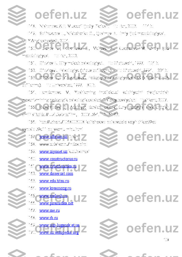 148. Nishonova Z.T. Mustaqil ijodiy fikrlash. – T.: Fan, 2003.   –  114 b.
149. Soifnazarov  I.,  Nikitchenko  G.,  Qosimov  B.   Ilmiy  ijod  metodologiyasi.  –
T.: YAngi asr avlodi, 2004.
150. Tulenov   J.,   Komilova   S.,   Valieva   S.,   Rustamova   M.   Ilmiy   ijod
metodologiyasi. – T.: Fan, 2002.
151. G ‘ oziev E. Oliy maktab psixologiyai. – T.: O ‘ qituvchi, 1997.  –  104 b.
152. G ‘ oziev E. Psixologiya (o ‘ quv qo ‘ llanma). – T.: O ‘ qituvchi, 1994. – 224 b.
153. G ‘ oziev E., To ‘ laganova G. Pedagogik psixologiya asoslari (o ‘ quv metodik
qo ‘ llanma). – T.: Universitet, 1997.  –  80 b.
154. Hamdamova   M.   Yoshlarning   intellektual   salohiyatini   rivojlantirish
mexanizmining pedagogik-psixologik asoslari.  Uslubiy tavsiyalar. – Toshkent, 2007.
155. Husanboeva   Q.   Adabiyot   darslari   estetik   dunyoqarashni   shakllantirish
omili sifatida // Uzluksiz ta’lim,  –  2007. №4.  – B.  61-63.
156. http://urbc.ru/1068003008-kolichestvo-polsovatele-setyh-thkter№et-
vyroslo-№a11-po-vsemu-miru.html
157. www.uforum.uz     forumi
158. www.tadviser.ru/index.php
159. www.ziyonet.uz     kutubxonasi
160. www.constructorus.ru   
161. www.cyberleninka.ru   
162. www.dissercat.com   
163. www.edu.titsu.ru   
164. www.kreamozg.ru   
165. www.moluch.ru   
166. www.piramidka.net   
167. www.rae.ru   
168. www.rb.ru   
169. www.usp-lugansk.at.ua   
170. www.uz.wikipedia.org   
108 