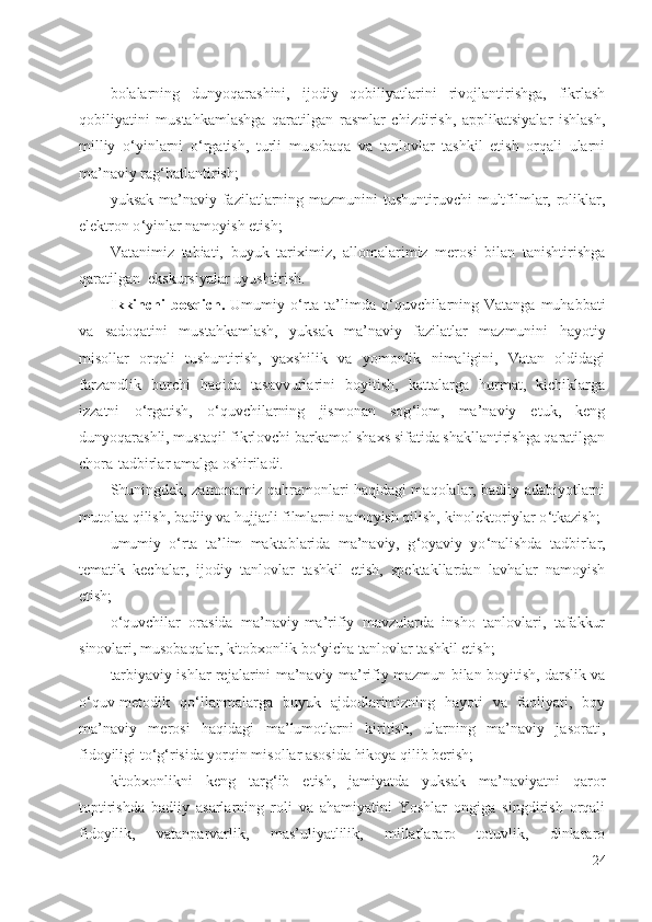 bolalarning   dunyoqarashini,   ijodiy   qobiliyatlarini   rivojlantirishga,   fikrlash
qobiliyatini   mustahkamlashga   qaratilgan   rasmlar   chizdirish,   applikatsiyalar   ishlash,
milliy   o ‘ yinlarni   o ‘ rgatish,   turli   musobaqa   va   tanlovlar   tashkil   etish   orqali   ularni
ma’naviy rag ‘ batlantirish;
yuksak ma’naviy fazilatlarning mazmunini  tushuntiruvchi  multfilmlar, roliklar,
elektron o ‘ yinlar namoyish etish;
Vatanimiz   tabiati,   buyuk   tariximiz,   allomalarimiz   merosi   bilan   tanishtirishga
qaratilgan  ekskursiyalar uyushtirish.
Ikkinchi  bosqich.   U mumiy o ‘ rta ta’limda o ‘ quvchilarning Vatanga  muhabbati
va   sadoqatini   mustahkamlash,   yuksak   ma’naviy   fazilatlar   mazmunini   hayotiy
misollar   orqali   tushuntirish,   yaxshilik   va   yomonlik   nimaligini,   Vatan   oldidagi
farzandlik   burchi   haqida   tasavvurlarini   boyitish,   kattalarga   hurmat,   kichiklarga
izzatni   o ‘ rgatish,   o ‘ quvchilarning   jismonan   sog ‘ lom,   ma’naviy   etuk,   keng
dunyoqarashli, mustaqil fikrlovchi barkamol shaxs sifatida shakllantirishga qaratilgan
chora-tadbirlar amalga oshiriladi.
Shuningdek, zamonamiz qahramonlari haqidagi maqolalar, badiiy adabiyotlarni
mutolaa qilish, badiiy va hujjatli filmlarni namoyish qilish, kinolektoriylar o ‘ tkazish;
umumiy   o ‘ rta   ta’lim   maktablarida   ma’naviy,   g ‘ oyaviy   yo ‘ nalishda   tadbirlar,
tematik   kechalar,   ijodiy   tanlovlar   tashkil   etish,   spektakllardan   lavhalar   namoyish
etish;
o ‘ quvchilar   orasida   ma’naviy-ma’rifiy   mavzularda   insho   tanlovlari,   tafakkur
sinovlari, musobaqalar, kitobxonlik bo ‘ yicha tanlovlar tashkil etish; 
tarbiyaviy ishlar rejalarini ma’naviy-ma’rifiy mazmun bilan boyitish, darslik va
o ‘ quv-metodik   qo ‘ llanmalarga   buyuk   ajdodlarimizning   hayoti   va   faoliyati,   boy
ma’naviy   merosi   haqidagi   ma’lumotlarni   kiritish,   ularning   ma’naviy   jasorati,
fidoyiligi to ‘ g ‘ risida yorqin misollar asosida hikoya qilib berish; 
kitobxonlikni   keng   targ ‘ ib   etish,   jamiyatda   yuksak   ma’naviyatni   qaror
toptirishda   badiiy   asarlarning   roli   va   ahamiyatini   Yoshlar   ongiga   singdirish   orqali
fidoyilik,   vatanparvarlik,   mas’uliyatlilik,   millatlararo   totuvlik,   dinlararo
24 