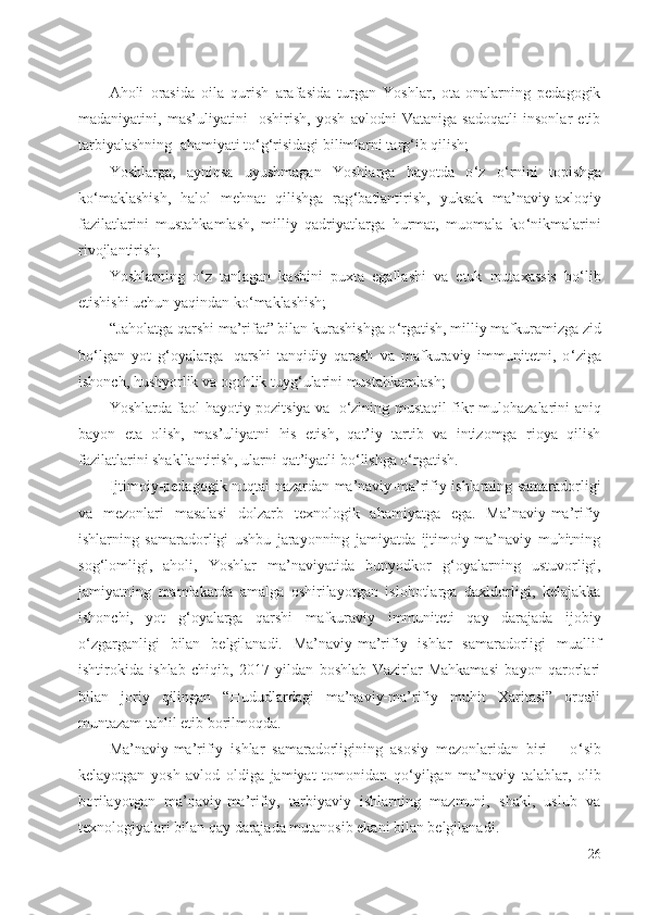 Aholi   orasida   oila   qurish   arafasida   turgan   Yoshlar,   ota-onalarning   pedagogik
madaniyatini,   mas’uliyatini     oshirish,   yosh   avlodni   Vataniga   sadoqatli   insonlar   etib
tarbiyalashning    ahamiyati to ‘ g ‘ risidagi bilimlarni targ ‘ ib qilish;
Yoshlarga,   ayniqsa   uyushmagan   Yoshlarga   hayotda   o ‘ z   o ‘ rnini   topishga
ko ‘ maklashish,   halol   mehnat   qilishga   rag ‘ batlantirish,   yuksak   ma’naviy-axloqiy
fazilatlarini   mustahkamlash,   milliy   qadriyatlarga   hurmat,   muomala   ko ‘ nikmalarini
rivojlantirish;
Yoshlarning   o ‘ z   tanlagan   kasbini   puxta   egallashi   va   etuk   mutaxassis   bo ‘ lib
etishishi uchun yaqindan ko ‘ maklashish;
“Jaholatga qarshi ma’rifat” bilan kurashishga o ‘ rgatish, milliy mafkuramizga zid
bo ‘ lgan   yot   g ‘ oyalarga     qarshi   tanqidiy   qarash   va   mafkuraviy   immunitetni,   o ‘ ziga
ishonch, hushyorlik va ogohlik tuyg ‘ ularini mustahkamlash;
Yoshlarda faol hayotiy pozitsiya va     o ‘ zining mustaqil fikr-mulohazalarini aniq
bayon   eta   olish,   mas’uliyatni   his   etish,   qat’iy   tartib   va   intizomga   rioya   qilish
fazilatlarini shakllantirish, ularni qat’iyatli bo ‘ lishga o ‘ rgatish.
Ijtimoiy-pedagogik nuqtai-nazardan ma’naviy-ma’rifiy ishlarning samaradorligi
va   mezonlari   masalasi   dolzarb   texnologik   ahamiyatga   ega.   Ma’naviy-ma’rifiy
ishlarning   samaradorligi   ushbu   jarayonning   jamiyatda   ijtimoiy-ma’naviy   muhitning
sog ‘ lomligi,   aholi,   Yoshlar   ma’naviyatida   bunyodkor   g ‘ oyalarning   ustuvorligi,
jamiyatning   mamlakatda   amalga   oshirilayotgan   islohotlarga   daxldorligi,   kelajakka
ishonchi,   yot   g ‘ oyalarga   qarshi   mafkuraviy   immuniteti   qay   darajada   ijobiy
o ‘ zgarganligi   bilan   belgilanadi.   Ma’naviy-ma’rifiy   ishlar   samaradorligi   muallif
ishtirokida   ishlab   chiqib,   2017   yildan   boshlab   Vazirlar   Mahkamasi   bayon   qarorlari
bilan   joriy   qilingan   “Hududlardagi   ma’naviy-ma’rifiy   muhit   Xaritasi”   orqali
muntazam tahlil etib borilmoqda.
Ma’naviy-ma’rifiy   ishlar   samaradorligining   asosiy   mezonlaridan   biri   –   o ‘ sib
kelayotgan   yosh   avlod   oldiga   jamiyat   tomonidan   qo ‘ yilgan   ma’naviy   talablar,   olib
borilayotgan   ma’naviy-ma’rifiy,   tarbiyaviy   ishlarning   mazmuni,   shakl,   uslub   va
texnologiyalari bilan qay darajada mutanosib ekani bilan belgilanadi.
26 