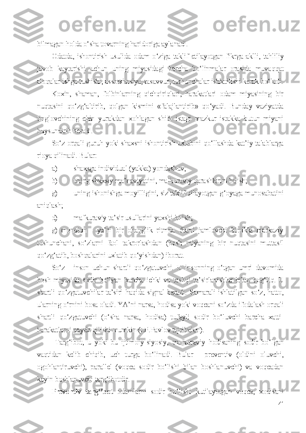 гbilmagan holda o ‘ sha tovarning haridoriga aylanadi.
Odatda,   ishontirish   usulida   odam   o ‘ ziga   taklif   etilayotgan   fikrga   aklli,   tahliliy
javob   kaytarishi   uchun   uning   miyasidagi   barcha   bo ‘ linmalar   orasida   muvaqqat
aloqalar ishga tushishi, assotsiatsiya, tasavvur, tushunchalar ishlatilishi kerak bo ‘ ladi.
Koxin,   shaman,   folbinlarning   qichqiriqlari,   harakatlari   odam   miyasining   bir
nuqtasini   qo ‘ zg ‘ altirib,   qolgan   kismini   «falajlantirib»   qo ‘ yadi.   Bunday   vaziyatda
tinglovchining   chin   yurakdan   xohlagan   shifo   istagi   mazkur   istakka   butun   miyani
buysundirib beradi.
So ‘ z orqali guruh yoki shaxsni  ishontirish uslubini  qo ‘ llashda kat’iy talablarga
rioya qilinadi. Bular:
a) shaxsga individual (yakka) yondashuv;
b) uning shaxsiy ma’naviyatini, mafkuraviy qarashlarini bilish;
g) uning ishonishga moyilligini, siz taklif qilayotgan g ‘ oyaga munosabatini
aniqlash;
d) mafkuraviy ta’sir usullarini yaxshi bilish;
g)   monoton   -   ya’ni   bir   ohanglik   ritmda   fikrni   jamlovchi   bir-ikki   markaziy
tushunchani,   so ‘ zlarni   faol   takrorlashdan   (bosh   miyaning   bir   nuqtasini   muttasil
qo ‘ zg ‘ atib, boshqalarini uxlatib qo ‘ yishdan) iborat.
So ‘ z   -   inson   uchun   shartli   qo ‘ zgatuvchi.   U   insonning   o ‘ tgan   umri   davomida
bosh   miyasida   sodir   bo ‘ lgan   barcha   ichki   va   tashqi   ta’sirlanishlar   bilan   bog ‘ liq.   U
shartli   qo ‘ zgatuvchilar   ta’siri   haqida   signal   beradi.   Samarali   ishlatilgan   so ‘ z,   hatto,
ularning o ‘ rnini bosa oladi. YA’ni narsa, hodisa yoki voqeani so ‘ zda ifodalash orqali
shartli   qo ‘ zgatuvchi   (o ‘ sha   narsa,   hodisa)   tufayli   sodir   bo ‘ luvchi   barcha   xatti-
harakatlarni paydo qilishi mumkin (I.P.Pavlov tajribalari).
  Targ ‘ ibot,   u   yoki   bu   ijtimoiy-siyosiy,   mafkuraviy   hodisaning   sodir   bo ‘ lgan
vaqtidan   kelib   chiqib,   uch   turga   bo ‘ linadi.   Bular   -   preventiv   (oldini   oluvchi,
ogohlantiruvchi),   parallel   (voqea   sodir   bo ‘ lishi   bilan   boshlanuvchi)   va   voqeadan
keyin boshlanuvchi targ ‘ ibotdir.
Preventiv   targ ‘ ibot   odamlarni   sodir   bo ‘ lishi   kutilayotgan   voqea,   xodisani
41 