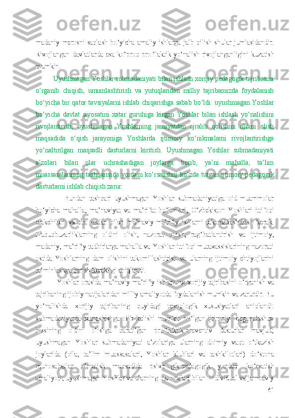 madaniy   merosni   saqlash   bo ‘ yicha   amaliy   ishlarga   jalb   qilish   shular   jumlasidandir.
Rivojlangan   davlatlarda   esa   ko ‘ proq   profilaktik   yo ‘ nalish   rivojlanganligini   kuzatish
mumkin. 
Uyushmagan Yoshlar submadaniyati bilan ishlash xorijiy pedagogik tajribasini
o ‘ rganib   chiqish,   umumlashtirish   va   yutuqlaridan   milliy   tajribamizda   foydalanish
bo ‘ yicha bir qator tavsiyalarni ishlab chiqarishga sabab bo ‘ ldi: uyushmagan Yoshlar
bo ‘ yicha   davlat   siyosatini   xatar   guruhiga   kirgan   Yoshlar   bilan   ishlash   yo ‘ nalishini
rivojlantirish;   uyushmagan   Yoshlarning   jamiyatdan   ajralib   qolishini   oldini   olish
maqsadida   o ‘ qish   jarayoniga   Yoshlarda   ijtimoiy   ko ‘ nikmalarni   rivojlantirishga
yo ‘ naltirilgan   maqsadli   dasturlarni   kiritish.   Uyushmagan   Yoshlar   submadaniyati
a’zolari   bilan   ular   uchrashadigan   joylarga   borib,   ya’ni   mahalla,   ta’lim
muassasalarining tashqarisida yordam ko ‘ rsatishni ko ‘ zda tutgan ijtimoiy-pedagogik
dasturlarni ishlab chiqish zarur.  
                  Bundan   tashqari   uyushmagan   Yoshlar   submadaniyatiga   oid   muammolar
bo ‘ yicha   mahalla,   ma’naviyat   va   ma’rifat   bo ‘ limlari,   O ‘ zbekiston   Yoshlari   ittifoqi
etakchilari   va   ota-onalar   bilan   ma’naviy-ma’rifiy   ishlarni   takomillashtirish   kerak.
Huquqbuzarliklarning   oldini   olish,   nazorat   qilish,   rag ‘ batlantirish   va   ijtimoiy,
madaniy, ma’rifiy tadbirlarga mahalla va Yoshlar ittifoqi mutaxassislarining nazorati
ostida   Yoshlarning   dam   olishini   takomillashtirish   va   ularning   ijtimoiy   ehtiyojlarini
ta’minlashga berish kerakligi aniqlandi. 
Yoshlar   orasida  ma’naviy-ma’rifiy  ishlarning xorijiy tajribasini   o ‘ rganish  va
tajribaning ijobiy natijalaridan milliy amaliyotda foydalanish mumkin va zarurdir. Bu
yo ‘ nalishda   xorijiy   tajribaning   quyidagi   texnologik   xususiyatlari   aniqlandi:
submadaniyatda   qatnashishga   olib   kelishi   mumkin   bo ‘ lgan   ijtimoiy     begonalashuv
hissining   oldini   olishga   qaratilgan   profilaktik-preventiv   dasturlar   mavjud;
uyushmagan   Yoshlar   submadaniyati   a’zolariga   ularning   doimiy   vaqt   o ‘ tkazish
joylarida   (oila,   ta’lim   muassasalari,   Yoshlar   klublari   va   tashkilotlari)   do ‘ stona
munosabatlar   o ‘ rnatish   maqsadida   psixologik-pedagogik   yordam   ko ‘ rsatish
amaliyoti; uyushmagan Yoshlar va ularning ota-onalari bilan  individual va jamoaviy
61 