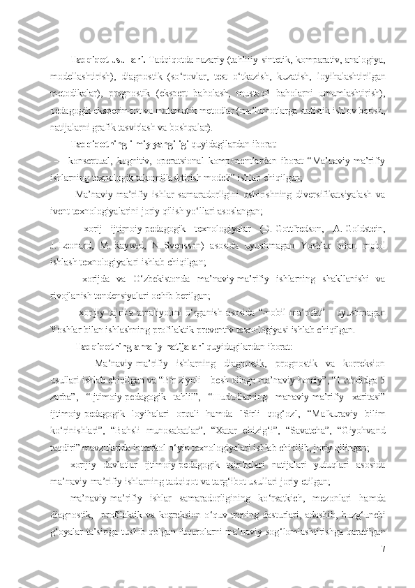 Tadqiqot usullari.  Tadqiqotda nazariy (tahliliy - sintetik, komparativ, analogiya,
modellashtirish),   diagnostik   (so ‘ rovlar,   test   o ‘ tkazish,   kuzatish,   loyihalashtirilgan
metodikalar),   prognostik   (ekspert   baholash,   mustaqil   baholarni   umumlashtirish),
pedagogik eksperiment va matematik metodlar (ma’lumotlarga statistik ishlov berish,
natijalarni grafik tasvirlash va boshqalar).
Tadqiqotning ilmiy yangiligi  quyidagilardan iborat: 
  –     konseptual,   kognitiv,   operatsional   komponentlardan   iborat   “Ma’naviy-ma’rifiy
ishlarning texnologik takomillashtirish modeli” ishlab chiqilgan;
- Ma’naviy-ma’rifiy   ishlar   samaradorligini   oshirishning   diversifikatsiyalash   va
ivent texnologiyalarini joriy qilish yo ‘ llari asoslangan;    
–   xorij   ijtimoiy-pedagogik   texnologiyalar   (D.   Gottfredson,   A.   Goldstein,
J.   Leonard,   M.   Raywid,   N.   Svensson)   asosida   uyushmagan   Yoshlar   bilan   mobil
ishlash texnologiyalari ishlab chiqilgan;  
-   xorijda   va   O ‘ zbekistonda   ma’naviy-ma’rifiy   ishlarning   shakllanishi   va
rivojlanish tendensiyalari ochib berilgan;
-   xorijiy   tajriba   amaliyotini   o ‘ rganish   asosida   “mobil   ma’rifat”   -   uyushmagan
Yoshlar bilan ishlashning profilaktik-preventiv texnologiyasi ishlab chiqilgan.
- Tadqiqotning amaliy natijalari  quyidagilardan iborat:
- Ma’naviy-ma’rifiy   ishlarning   diagnostik,   prognostik   va   korreksion
usullari ishlab chiqilgan va “Bir ziyoli – besh oilaga ma’naviy homiy”, “1 tahdidga 5
zarba”,   “Ijtimoiy-pedagogik   tahlil”,   “Hududlarning   manaviy-ma’rifiy   xaritasi”
ijtimoiy-pedagogik   loyihalari   orqali   hamda   "Sirli   qog ‘ oz",   “Mafkuraviy   bilim
ko ‘ rinishlari”,   “Bahsli   munosabatlar”,   “Xatar   chizig ‘ i”,   “Savatcha”,   “Giyohvand
taqdiri” mavzularida interfaol o ‘ yin texnologiyalari ishlab chiqilib,  joriy qilingan;
xorijiy   davlatlar   ijtimoiy-pedagogik   tajribalari   natijalari   yutuqlari   asosida
ma’naviy-ma’rifiy ishlarning tadqiqot va targ ‘ ibot usullari joriy etilgan;
ma’naviy-ma’rifiy   ishlar   samaradorligining   ko ‘ rsatkich,   mezonlari   hamda
diagnostik,     profilaktik   va   korreksion   o ‘ quv-trening   dasturlari,   adashib,   buzg ‘ unchi
g ‘ oyalar  ta’siriga tushib  qolgan fuqarolarni  ma’naviy sog ‘ lomlashtirishga qaratilgan
7 