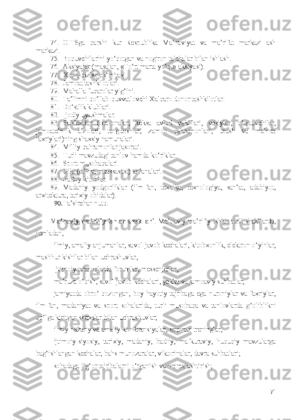 74. OITS ga   qarshi   kur   Respublika   Ma’naviyat   va   ma’rifat   markazi   ash
markazi .
75. Boquvchilarini yo ‘ qotgan va nogiron talabalar bilan ishlash.
76. Aksiyalar (masalan, «To ‘ rt marta yo ‘ q!» aksiyasi).
77. Xotin-qizlar qo ‘ mitasi.
78. Jamoat tashkilotlari.
79. Mahalla fuqarolar yig ‘ ini.
80. Ta’limni qo ‘ llab-quvvatlovchi Xalqaro donor tashkilotlar.
81. Do ‘ stlik klublari.
82. Ijodiy uyushmalar.
83. Sub’ektlar   (ota-onalar,   keksa   avlod   vakillari,   vasiylar,   o ‘ qituvchilar,
jamoatchilik   a’zolari,   tengdoshlar,   zamon   qahramonlari,   urush   va   mehnat
faxriylari)ning shaxsiy namunalari.
84. Milliy qahramonlar jasorati.
85. Turli mavzudagi tanlov hamda ko ‘ riklar.
86. Sport musobaqalari.
87. Oila (ta’lim muassasasi) an’analari.
88. Badiiy kitoblar.
89. Madaniy   yodgorliklar   (ilm-fan,   texnika,   texnologiya,   san’at,   adabiyot,
arxitektura, tarixiy obidalar).
90. Ta’sirchan nutq.  
Ma’naviy-ma’rifiy  ishlar  shakllari .  Ma’naviy-ma’rifiy  ishlar  turli   shakllarda,
jumladan, 
- ilmiy, amaliy anjumanlar, savol-javob kechalari, kitobxonlik, elektron o ‘ yinlar,
mashhur kishilar bilan uchrashuvlar, 
- Ijtimoiy tarmoqlarda forumlar, messenjerlar,
- ma’ruza o ‘ qish, savol-javob kechalari, yakka va jamoaviy suhbatlar;
- jamiyatda   obro ‘   qozongan,   boy   hayotiy   tajribaga   ega   nuroniylar   va   faxriylar,
ilm-fan,   madaniyat   va   sport   sohalarida,   turli   musobaqa   va   tanlovlarda   g ‘ oliblikni
qo ‘ lga kiritgan shaxslar bilan uchrashuvlar;
- ilmiy-nazariy va amaliy konferensiyalar, seminar-treninglar,
- ijtimoiy-siyosiy,   tarixiy,   madaniy,   badiiy,   mafkuraviy,   huquqiy   mavzularga
bag ‘ ishlangan kechalar, bahs-munozaralar, viktorinalar, davra suhbatlari;
- sohadaga ilg ‘ or tajribalarni o ‘ rganish va ommalashtirish;
71 