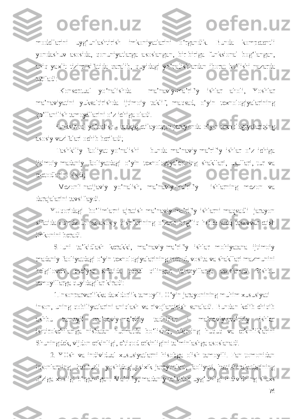 modellarini   uyg ‘ unlashtirish   imkoniyatlarini   o ‘ rgandik.   Bunda   kompetentli
yondashuv   asosida,   qonuniyatlarga   asoslangan,   bir-biriga   funksional   bog ‘ langan,
aniq   yaxlit   tizim   sifatida   qaralib,   quyidagi   yo ‘ nalishlardan   iborat   bo ‘ lishi   nazarda
tutiladi:
-   Konseptual   yo ‘ nalishda   -   ma’naviy-ma’rifiy   ishlar   aholi,   Yoshlar
ma’naviyatini   yuksaltirishda   ijtimoiy   taklif,   maqsad,   o ‘ yin   texnologiyalarining
qo ‘ llanilish tamoyillarini o ‘ z ichiga oladi. 
- Funksional yo ‘ nalish - tadqiq etilayotgan jarayonda o ‘ yin texnologiyalarining
asosiy vazifalari ochib beriladi;
-   Tashkiliy   faoliyat   yo ‘ nalishi   –   bunda   ma’naviy-ma’rifiy   ishlar   o ‘ z   ichiga
ijtimoiy-madaniy   faoliyatdagi   o ‘ yin   texnologiyalarining   shakllari,   usullari,   tur   va
metodlarini oladi;
-   Mezonli-natijaviy   yo ‘ nalish,   ma’naviy-ma’rifiy     ishlarning   mezon   va
darajalarini tavsiflaydi.
YUqoridagi     bo ‘ limlarni   ajratish   ma’naviy-ma’rifiy   ishlarni   maqsadli     jarayon
sifatida   hamda   uning   asosiy   qismlarining   o ‘ zaro   bog ‘ liq   holda   aniq   tasavvur   etish
imkonini beradi. 
SHuni   ta’kidlash   kerakki,   ma’naviy-ma’rifiy   ishlar   mohiyatana   ijtimoiy
madaniy faoliyatdagi o ‘ yin texnologiyalarining metod, vosita va shakllari mazmunini
belgilovchi,   me’yor   sifatida   qabul   qilingan   tamoyillarga   asoslanadi.   Ushbu
tamoyillarga quyidagilar kiradi:
1.Insonparvarlikka daxldorlik tamoyili. O ‘ yin jarayonining muhim xususiyati –
inson,   uning   qobiliyatlarini   aniqlash   va   rivojlantirish   sanaladi.   Bundan   kelib   chiqib
ushbu   tamoyil   ma’naviy-ma’rifiy   tadbirlar   i   ma’naviy-ma’rifiy   ishlar
ishtirokchilariga   nisbatan   hurmatda   bo ‘ lishni,   ularning   huquq   va   erkinliklarini
Shuningdek, vijdon erkinligi, e’tiqod erkinligini ta’minlashga asoslanadi.
2.   YOsh   va   individual   xususiyatlarni   hisobga   olish   tamoyili.   Fan   tomonidan
insonlarning     har   turli     yoshidagi   psixik   jarayonlari,   faoliyati,   hatti-harakatlarining
o ‘ ziga   xosligi   o ‘ rganilgan.   Ma’rifiy,   madaniy   ta’sirlar   uyg ‘ unligi   individning   shaxs
76 