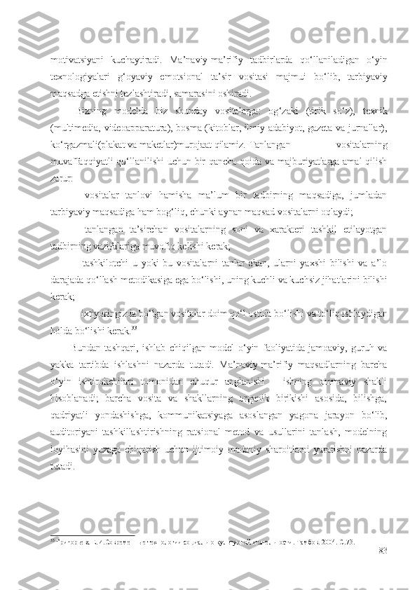 motivatsiyani   kuchaytiradi.   Ma’naviy-ma’rifiy   tadbirlarda   qo ‘ llaniladigan   o ‘ yin
texnologiyalari   g ‘ oyaviy   emotsional   ta’sir   vositasi   majmui   bo ‘ lib,   tarbiyaviy
maqsadga etishni tezlashtiradi, samarasini oshiradi. 
Bizning   modelda   biz   shunday   vositalarga:   og ‘ zaki   (tirik   so ‘ z),   texnik
(multimedia, videoapparatura), bosma (kitoblar, ilmiy adabiyot, gazeta va jurnallar),
ko ‘ rgazmali(plakat va maketlar)murojaat qilamiz.  Tanlangan   vositalarning
muvaffaqqiyatli qo ‘ llanilishi uchun bir qancha qoida va majburiyatlarga amal qilish
zarur:
-   vositalar   tanlovi   hamisha   ma’lum   bir   tadbirning   maqsadiga,   jumladan
tarbiyaviy maqsadiga ham bog ‘ liq, chunki aynan maqsad vositalarni oqlaydi;
-   tanlangan   ta’sirchan   vositalarning   soni   va   xarakteri   tashkil   etilayotgan
tadbirning vazifalariga muvofiq kelishi kerak;
-   tashkilotchi   u   yoki   bu   vositalarni   tanlar   ekan,   ularni   yaxshi   bilishi   va   a’lo
darajada qo ‘ llash metodikasiga ega bo ‘ lishi, uning kuchli va kuchsiz jihatlarini bilishi
kerak;
- ixtiyoringizda bo ‘ lgan vositalar doim qo ‘ l ostida bo ‘ lishi va to ‘ liq ishlaydigan
holda bo ‘ lishi kerak. 33
Bundan   tashqari,   ishlab   chiqilgan   model   o ‘ yin   faoliyatida   jamoaviy,   guruh   va
yakka   tartibda   ishlashni   nazarda   tutadi.   Ma’naviy-ma’rifiy   maqsadlarning   barcha
o ‘ yin   ishtirokchilari   tomonidan   chuqur   anglanishi   -   ishning   ommaviy   shakli
hisoblanadi;   barcha   vosita   va   shakllarning   organik   birikishi   asosida,   bilishga,
qadriyatli   yondashishga,   kommunikatsiyaga   asoslangan   yagona   jarayon   bo ‘ lib,
auditoriyani   tashkillashtirishning   ratsional   metod   va   usullarini   tanlash,   modelning
loyihasini   yuzaga   chiqarish   uchun   ijtimoiy   madaniy   sharoitlarni   yaratishni   nazarda
tutadi.
33
 Григорьева Е.И.Современн ые технологии социально культурной деятельности. Тамбов. 2004. С.73.
83 