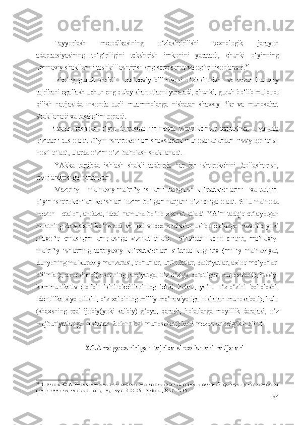 Tayyorlash   metodikasining   o ‘ zlashtirilishi   texnologik   jarayon
adaptatsiyasining   to ‘ g ‘ riligini   tekshirish   imkonini   yaratadi,   chunki   o ‘ yinning
ommaviy shakllarini tashkilllashtirish eng sermehnat va og ‘ ir hisoblanadi. 34
Ishning   guruh   shakli   -   ma’naviy   bilimlarni   o ‘ zlashtirish     va   zarur   huquqiy
tajribani egallash uchun eng qulay sharoitlarni yaratadi, chunki, guruh bo ‘ lib muloqot
qilish   natijasida   insonda   turli   muammolarga   nisbatan   shaxsiy   fikr   va   munosabat
shakllanadi va tasdig ‘ ini topadi.
Bundan   tashqari   o ‘ yin   doirasida   bir   necha   ishtirokchilar   qatnashsa,   u   yanada
qiziqarli tus oladi. O ‘ yin ishtirokchilari shaxslararo munosabatlardan hissiy qoniqish
hosil qiladi, ularda o ‘ zini o ‘ zi baholash shakllanadi.
YAkka   tartibda   ishlash   shakli   tadbirda   har   bir   ishtirokchini   faollashtirish,
rivojlantirishga qaratilgan.
Mezoniy   -   ma’naviy-ma’rifiy   ishlarni   baholash   ko ‘ rsatkichlarini     va   tadbir-
o ‘ yin ishtirokchilari kelishlari lozim bo ‘ lgan natijani o ‘ z ichiga oladi. SHu ma’noda
mezon - etalon, andaza, ideal namuna bo ‘ lib xizmat qiladi. YA’ni tadqiq etilayotgan
holatning darajasini ko ‘ rsatadi va real voqea-hodisalar ushbu etalonga muvofiq yoki
muvofiq   emasligini   aniqlashga   xizmat   qiladi.     SHundan   kelib   chiqib,   ma’naviy-
ma’rifiy   ishlarning   tarbiyaviy   ko ‘ rsatkichlari   sifatida   kognitiv   (milliy   ma’naviyat,
dunyoning mafkuraviy manzarasi, qonunlar, urf-odatlar, qadriyatlar, axloq me’yorlari
bilimlar), emotsional(insonning jamiyatga, o ‘ z-o ‘ ziga qaratilgan munosabati), hissiy-
kommunikativ   (tadbir   ishtirokchilarining   ichki   holati,   ya’ni   o ‘ z-o ‘ zini   baholashi,
identifikatsiya qilishi, o ‘ z xalqining milliy ma’naviyatiga nisbatan munosabati), hulq
(shaxsning   real   ijobiy(yoki   salbiy)   g ‘ oya,   qarash,   holatlarga   moyillik   darajasi,   o ‘ z
majburiyatlariga  nisbatan faol-nofaol munosabati) kabi mezonlar belgilab olindi. 
3.2.Amalga oshirilgan tajriba-sinov ishlari natijalari
34
 Быстрова Ю.А. Игровые технологии как средство формирования коммуникативной культуры у подростков из
семьи иммигрантов: дис...канд пед.наук.13.00.05.  Тамбов., 2010. -С.89.
84 