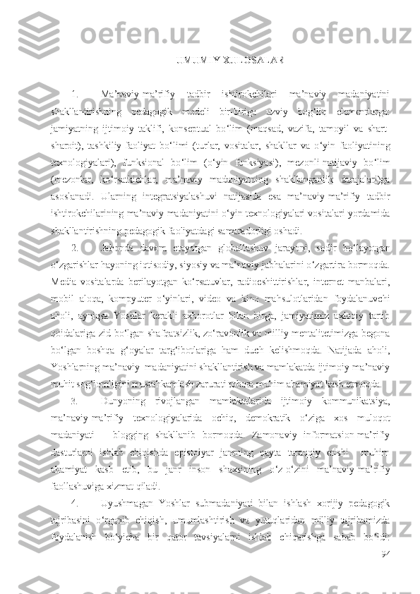 UMUMIY XULOSALAR
1. Ma’naviy-ma’rifiy   tadbir   ishtirokchilari   ma’naviy   madaniyatini
shakllantirishning   pedagogik   modeli   bir-biriga   uzviy   bog ‘ liq   elementlarga:
jamiyatning   ijtimoiy   taklifi,   konseptual   bo ‘ lim   (maqsad,   vazifa,   tamoyil   va   shart-
sharoit),   tashkiliy-faoliyat   bo ‘ limi   (turlar,   vositalar,   shakllar   va   o ‘ yin   faoliyatining
texnologiyalari),   funksional   bo ‘ lim   (o ‘ yin   funksiyasi),   mezonli-natijaviy   bo ‘ lim
(mezonlar,   ko ‘ rsatkichlar,   ma’naviy   madaniyatning   shakllanganlik   darajalari)ga
asoslanadi.   Ularning   integratsiyalashuvi   natijasida   esa   ma’naviy-ma’rifiy   tadbir
ishtirokchilarining ma’naviy madaniyatini o ‘ yin texnologiyalari vositalari yordamida
shakllantirishning pedagogik faoliyatdagi samaradorligi oshadi.
2. Jahonda   davom   etayotgan   globallashuv   jarayoni,   sodir   bo ‘ layotgan
o ‘ zgarishlar  hayoning iqtisodiy, siyosiy va ma’naviy jabhalarini o ‘ zgartira bormoqda.
Media   vositalar da   berilayotgan   ko ‘ rsatuvlar,   radioeshittirishlar,   internet   manbalari,
mobil   aloqa,   kompyuter   o ‘ yinlari,   video   va   kino   mahsulotlaridan   foydalanuvchi
aholi,   ayniqsa   Yoshlar   kerakli   axborotlar   bilan   birga,   jamiyatimiz   axloqiy   tartib
qoidalariga zid bo ‘ lgan shafqatsizlik, zo ‘ ravonlik va milliy mentalitetimizga begona
bo ‘ lgan   boshqa   g ‘ oyalar   targ ‘ ibotlariga   ham   duch   kelishmoqda.   Natijada   aholi,
Yoshlarning ma’naviy  madaniyatini shakllantirish va mamlakatda ijtimoiy-ma’naviy
muhit sog ‘ lomligini mustahkamlash zarurati tobora muhim ahamiyat kasb etmoqda.
3.  Dunyoning   rivojlangan   mamlakatlarida   ijtimoiy   kommunikatsiya,
ma’naviy-ma’rifiy   texnologiyalarida   ochiq,   demokratik   o ‘ ziga   xos   muloqot
madaniyati   –   blogging   shakllanib   bormoqda.   Zamonaviy   informatsion-ma’rifiy
dasturlarni   ishlab   chiqishda   epistolyar   janrning   qayta   taraqqiy   etishi     muhim
ahamiyat   kasb   etib,   bu   janr   inson   shaxsining   o ‘ z-o ‘ zini   ma’naviy-ma’rifiy
faollashuviga xizmat qiladi.
4.  Uyushmagan   Yoshlar   submadaniyati   bilan   ishlash   xorijiy   pedagogik
tajribasini   o ‘ rganib   chiqish,   umumlashtirish   va   yutuqlaridan   milliy   tajribamizda
foydalanish   bo ‘ yicha   bir   qator   tavsiyalarni   ishlab   chiqarishga   sabab   bo ‘ ldi:
94 