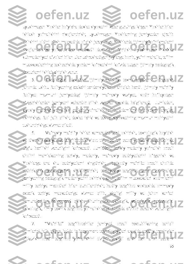 uyushmagan Yoshlar bo ‘ yicha davlat siyosatini  xatar guruhiga kirgan Yoshlar bilan
ishlash   yo ‘ nalishini   rivojlantirish;   uyushmagan   Yoshlarning   jamiyatdan   ajralib
qolishini oldini olish maqsadida o ‘ qish jarayoniga Yoshlarda ijtimoiy ko ‘ nikmalarni
rivojlantirishga   yo ‘ naltirilgan   maqsadli   dasturlarni   kiritish.   Uyushmagan   Yoshlar
submadaniyati a’zolari bilan ular uchrashadigan joylarga borib, ya’ni mahalla, ta’lim
muassasalarining tashqarisida yordam ko ‘ rsatishni ko ‘ zda tutgan ijtimoiy-pedagogik
dasturlarni ishlab chiqish zarur.
5. Rivojlangan   davlatlar   ijtimoiy-ma’rifiy   texnologiyalarini   o ‘ rganish
jahonda   ushbu   faoliyatning   etakchi   tendensiyalarini   aniqlab   berdi.   Ijtimoiy-ma’rifiy
faoliyat   mazmuni   jamiyatdagi   ijtimoiy   ma’naviy   vaziyat,   sodir   bo ‘ layotgan
o ‘ zgarishlardan   jamiyatni   xabardor   qilish   zarurati   asosida   belgilanadi.     Jumladan,
siyosiy   ma’rifat   yo ‘ nalishi   etakchi   yo ‘ nalish   bo ‘ lib,   odamlarni   islohotlarni   amalga
oshirishga   faol   jalb   qilish;   davlat   ichki   va   tashqi   siyossatining   mazmun-mohiyatini
tushuntirishga xizmat qiladi. 
6. Ma’naviy-ma’rifiy   ishlar   samaradorligini   oshirish,   texnologik   boyitish
va   diversifikatsiyalash   targ ‘ ibot-tashviqot   tizimida   bir   qator   yo ‘ nalishlarga   alohida
urg ‘ u   berilishi   zarurligini   ko ‘ rsatadi.   Jumladan,   tarixiy-madaniy   yo ‘ nalish   orqali
aholini   mamlakatning   tarixiy,   madaniy,   ma’naviy   qadriyatlarini   o ‘ rganish   va
Yoshlarga   ana   shu   qadriyatlarni   singdirish;     iqtisodiy   ma’rifat   orqali   aholida
tadbirkorlik   madaniyatini   shakllantirish;   tarbiyaviy   targ ‘ ibot   orqali   ota-onalar,
jamiyatning pedagogik madaniyatini oshirish, aholi, ta’lim muassasalari  xodimlarini
milliy   tarbiya   metodlari   bilan   qurollantirish;   badiiy   targ ‘ ibot   vositasida   ommaviy
estetik   tarbiya   maqsadlariga   xizmat   qilib,   aholigi   milliy   va   jahon   san’ati
namunalaridan   bahramand   qilish,   Shuningdek,   ekologik,   valeologik,   pedagogik-
psixologik,   ilmiy-texnik  targ ‘ ibot   yo ‘ nalishlariga   alohida  e’tibor   qaratish   zarurligini
ko ‘ rsatadi.
7. “Ma’rifat”   targ ‘ ibotchilar   jamiyati   orqali   respublikaning   taniqli
olimlarini   jalb   qilgan   holda   infoteynment   texnologiyalari   asosida   amaliy   treninglar
o ‘ tkazish   orqali   targ ‘ ibot   yo ‘ nalishini   tizimli   tashkil   etish   turli   aholi   qatlami
95 