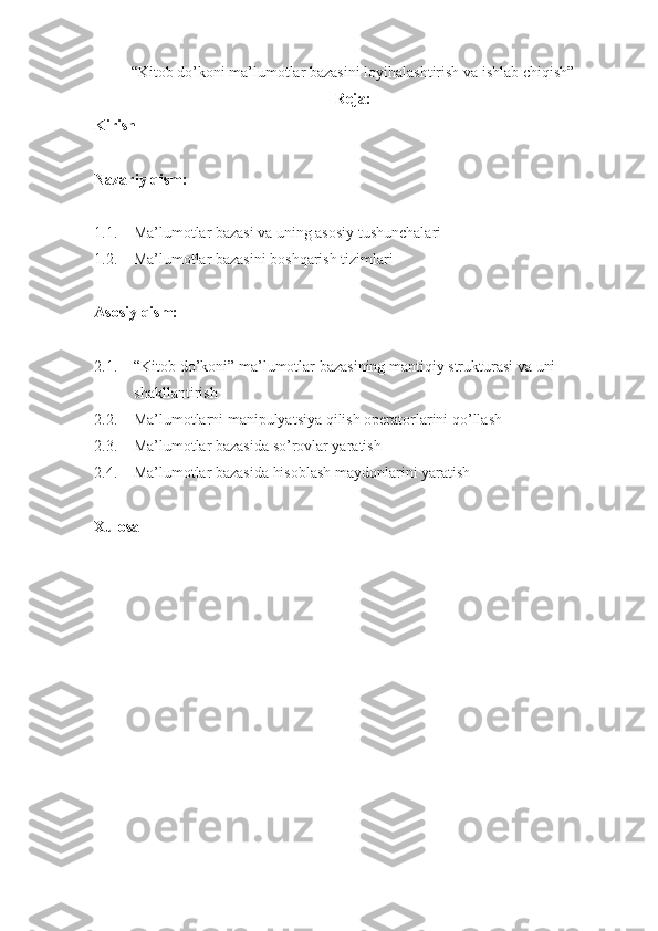 “Kitob do’koni ma’lumotlar bazasini loyihalashtirish va ishlab chiqish”
Reja:
Kirish
Nazariy qism:
1.1. Ma’lumotlar bazasi va uning asosiy tushunchalari
1.2. Ma’lumotlar bazasini boshqarish tizimlari
Asosiy qism:
2.1. “Kitob do’koni” ma’lumotlar bazasining mantiqiy strukturasi va uni 
shakllantirish
2.2. Ma’lumotlarni manipulyatsiya qilish operatorlarini qo’llash
2.3. Ma’lumotlar bazasida so’rovlar yaratish
2.4. Ma’lumotlar bazasida hisoblash maydonlarini yaratish
Xulosa 