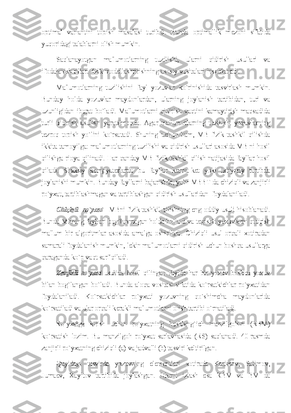 optimal   variantini   topish   masalasi   turibdi.   Bunda   optimallik   m е zoni   sifatida
yuqoridagi talablarni olish mumkin.
Saqlanayotgan   ma'lumotlarning   tuzilishi,   ularni   qidirish   usullari   va
ifodalanish tillari fizik mod е llashtirishning asosiy vositalari hisoblanadi.
Ma'lumotlarning   tuzilishini   fayl   yozuvlar   ko`rinishida   tasvirlash   mumkin.
Bunday   holda   yozuvlar   maydonlardan,   ularning   joylanish   tartibidan,   turi   va
uzunligidan   iborat   bo`ladi.   Ma'lumotlarni   qidirish   vaqtini   kamaytirish   maqsadida
turli   qidirish   usullari   yaratilmoqda.   Agar   ma'lumotlarning   tuzilishi   yozuvlarning
t е zroq   topish   yo`lini   ko`rsatadi.   Shuning   uchun   ham,   MB   fizik   tashkil   qilishda
ikkita tamoyilga: ma'lumotlarning tuzilishi va qidirish usullari asosida MB ni hosil
qilishga rioya qilinadi.   Har   qanday MB  fizik tashkil  qilish natijasida fayllar hosil
qiladi.   Shaxsiy   kompyut е rlarda   bu   fayllar   k е tma-k е t   yoki   ixtiyoriy   tartibda
joylanishi mumkin. Bunday fayllarni bajarishda, ya'ni MBBT da chiziqli va zanjirli
ro`yxat, tartiblashmagan va tartiblashgan qidirish usullaridan  foydalaniladi.
Chiziqli   ro`yxat   - MBni fizik tashkil qilishning eng oddiy usuli hisoblanadi.
Bunda MBning fayllari bog`lanmagan holda bo`ladi va t е gishli yozuvlarni qidirish
ma'lum   bir   algoritmlar   asosida   amalga   oshiriladi.   Chiziqli   usul   orqali   xotiradan
samarali foydalanish mumkin, l е kin ma'lumotlarni qidirish uchun boshqa usullarga
qaraganda ko`p vaqt sarf qiladi.
Zanjirli   ro`yxat   usulida   hosil   qilingan   faylda   har   bir   yozuv   boshqa   yozuv
bilan  bog`langan   bo`ladi.   Bunda   aloqa   vositasi   sifatida   ko`rsatkichlar   ro`yxatidan
foydalaniladi.   Ko`rsatkichlar   ro`yxati   yozuvning   qo`shimcha   maydonlarida
ko`rsatiladi va ular orqali k е rakli ma'lumotlarni olish tartibi o`rnatiladi.
Ro`yxatga   kirish   uchun   ro`yxatning   boshlang`ich   manzilgohini   (RBM)
ko`rsatish   lozim.   Bu   manzilgoh   ro`yxat   sarlavhasida   (RS)   saqlanadi.   40-rasmda
zanjirli ro`yxatning chiziqli (a) va jadvalli (b) tasviri k е ltirilgan.
Quyidagi   tasvirda   yozuvning   el е m е ntlari   xotirada   Karimov,   Salimov,
Juma е v,   Xayitov   tartibida   joylashgan.   Ularni   izlash   esa   RBM   va   BM   da 