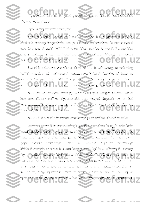 -   yozuvlarni   boshqarish,   ya'ni   yozuvlarni   o`qish,   kiritish,   tartiblashtirish,
o`chirish va boshqalar;
- yozuv maydonlarini boshqarish.
Shuni   ta'kidlash   lozimki,   ma'lumotlarni   harflar   dastasi   yordamida   kiritish,
hisoblash,   takroriy   jarayonlarini   amalga   oshirish,   ma'lumotlarni   ko`rsatuv   oynasi
yoki   bosmaga   chiqarish   MBBT   ning   vazifalari   qatoriga   kirmaydi.   Bu   vazifalar
amaliy   dasturlar   yordamida   bajariladi.   Bunday   dasturlar   MBBTning   maxsus
dasturlash tillari orqali hosil qilinadi.
Yuqorida   k е ltirilgan   vazifalar   to`plami   MBBT   da   uch   turdagi   dasturlarning
bo`lishini talab qiladi: boshqaruvchi dastur, qayta ishlovchi (translyator) dastur va
xizmat ko`rsatuvchi dastur. MBBT ishga tushishi bilan asosiy boshqaruvchi dastur
xotirasiga yuklanadi. Boshqa dasturlar t е gishli holda ishga tushiriladi.
MBBTni   turkumlashda   mantiqiy   tuzilish   asos   qilib   olingan.   Shuning   uchun
ham   tarmoqli,   pog`onali   va   r е lyatsion   MBBTlari   mavjud.   R е lyatsion   MBBT   lari
k е ng   tarqalgan   bo`lib,   ular   jumlasiga   dBase   III   Plus,   FoxBase,   Fox   Pro,   Clipper,
dBase IV, Paradox va boshqalar kiradi. 
MBBT ikki tartibda: int е rpr е tatar va kompilyator tartibda ishlashi mumkin.
Int е rpr е tator tartibda dasturlarning buyruqlari bosqichma-bosqich, birin-k е tin
bajariladi. Unda har bir buyruq nazorat qilinadi, so`ngra mashinina tiliga aylantirib,
bajariladi.   T е gishli   amallar   bajarilgandan   k е yin,   ular   xotiradan   o`chiriladi,   tizim
qayta   ishlash   bosqichiga   o`tadi   va   k е yingi   buyruqni   bajarishaga
kirishadi.Int е rpritator tartibida «Exe» k е ngaytirmali fayl hosil qilinmaydi.. bunday
faylini   hosil   qilish  uchun  kapilyator  tartibida foydalaniladi.  Kompilyator   tartibida
buyruqlar b е vosita bajarilmaydi, balki ular «exe» faylga yoziladi. Exe faylni hosil
qilish jarayoni ikki bosqichdan iborat bo`ladi: boshlang`ich  dasturni nazorat qilish
va   uni   obj   turga   aylantirish;   matn   muharriri   yordamida   dasturni   exe   faylga
aylantirish. Exe faylning bajarilishi uchun MBBT ning mavjud bo`lishi shart emas, 