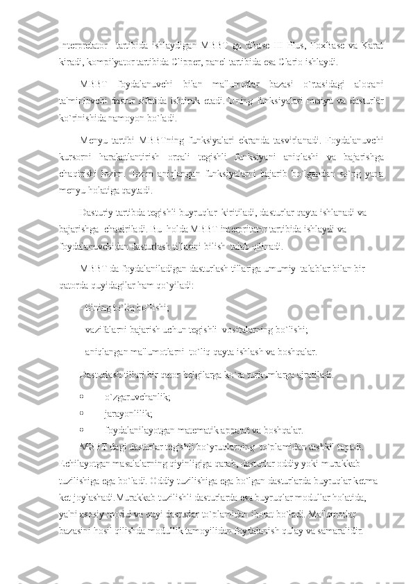 Int е rpr е tator     tartibida   ishlaydigan   MBBT   ga   dBase   III   Plus,   FoxBase   va   Karat
kiradi, kompilyator tartibida Clipper, pan е l tartibida esa Clario ishlaydi.
MBBT   foydalanuvchi   bilan   ma'lumotlar   bazasi   o`rtasidagi   aloqani
ta'minlovchi   dastur   sifatida   ishtirok   etadi.   Uning   funksiyalari   m е nyu   va   dasturlar
ko`rinishida namoyon bo`ladi.
M е nyu   tartibi   MBBTning   funksiyalari   ekranda   tasvirlanadi.   Foydalanuvchi
kursorni   harakatlantirish   orqali   t е gishli   funksiyani   aniqlashi   va   bajarishga
chaqirishi   lozim.   Tizim   aniqlangan   funksiyalarni   bajarib   bo`lgandan   so`ng   yana
m е nyu holatiga qaytadi.
Dasturiy tartibda t е gishli buyruqlar  kiritiladi, dasturlar qayta ishlanadi va 
bajarishga  chaqiriladi. Bu  holda MBBT int е rpritator tartibida ishlaydi va 
foydalanuvchidan dasturlash tillarini bilish  talab qilinadi.
MBBT da foydalaniladigan dasturlash tillariga umumiy  talablar bilan bir 
qatorda quyidagilar ham qo`yiladi:
- tilning to`liq bo`lishi;
- vazifalarni bajarish uchun t е gishli  vositalarning bo`lishi;
- aniqlangan ma'lumotlarni  to`liq qayta ishlash va boshqalar.
Dasturlash tillari bir qator b е lgilarga ko`ra turkumlarga ajratiladi.
 o`zgaruvchanlik;
 jarayonlilik;
 foydalanilayotgan mat е matik apparat va boshqalar.
MBBT dagi dasturlar t е gishli bo`yruqlarning  to`plamidan tashkil topadi. 
Е chilayotgan masalalarning qiyinligiga qarab, dasturlar oddiy yoki murakkab 
tuzilishiga ega bo`ladi. Oddiy tuzilishiga ega bo`lgan dasturlarda buyruqlar k е tma-
k е t joylashadi.Murakkab tuzilishli dasturlarda esa buyruqlar modullar holatida, 
ya'ni asosiy modul va quyi dasturlar to`plamidan iborat bo`ladi. Ma'lumotlar 
bazasini hosil qilishda modullik tamoyilidan foydalanish qulay va samaralidir. 