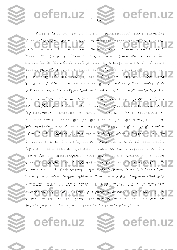 Kirish
“Kitob   do’koni   ma’lumotlar   bazasini   loyihalashtirish”   tanlab   olingan.Bu
Kitob   do’koni   ma’lumotlar   bazasini   loyihalashdan   maqsad   xodimlarni   kitoblarni
tezkor   qidirib   topish,   ma’lumotlarni   saqlab   borish,   ro’yxatdan   o’tkazish,   qaysi
kitobni   kim   yozganligi,   kitobning   maydonlarga   foydalanuvchilar   tomonidan
ma’lumotlar   kiritiladi.Kitobga  bo’lgan  talabning  kuchaygani  sari   kitob  do’konlari
va kitob yetkazib beruvchi tashkilotning ishi og’irlashib bormoqda hamma  amallar
qo’lda   amalga   oshiriladi   tavsifi,   qachon   nashr   qilingani   haqidagi   ma’lumotlarni
ko’rsatadi.   Kitoblarni   kim   tomonidan   sotilgani   va   qachon   sotilgan,   nechta   kitob
sotilgani,  necha  pulga sotilgani  kabi   amallarni   bajaradi. Bu  ma’lumotlar   bazasida
xodimlar  bo’limi  bor  bunda     xodimning nechta kitob sotganligi, ismi   familyasi,
kasbi ,tug’ilgan yili, telefon nomeri,  E-mail kabi maydonlari bor. Bu maydonlarga
foydalanuvchilar   tomonidan   ma’lumotlar   kiritiladi   .   Yana   Sotilgankitoblar
bo’limida   nechta   kitob   sotilgani   ,sotilgan   kitob   idsi   ,   sotilgan   sanasi,   kitob   narxi
kabi   maydonlari   mavjud.  Bu,   buyurtmalar   ham   shaxsan   to’g’ridan  to’g’ri   amalga
oshiriladi.   Yana   hujjatbozlikning   oshib   borishiga   sabab   bo’liyabti   .Har   safar
do’kon   egasi   qancha   kitob   sotganini   va     bazada   qancha   kitob   qolganini,   qancha
foyda   ko’rganini   bilish   uchun,bir   kunlab,   bazan   ikki   kunlab   vaqtini   ketkazadi.Bu
sohaga   Axborot   texnologiyalarini   kirib   kelishi   bilan   xodimlarning   ishi   ancha
yengillashdi, vaqtini tejadi.Natijada xodimlar reklama ishlari bilan mashg’ul bo’lib
ko’proq   mijoz   yig’shadi.Nashriyotlarga   borib   buyurtma   berib   kelishning   ham
hojati   yo’q.shundoq   o’tirgan   joyidan   ma’lumotlar   bazasiga   ulangan   telefoni   yoki
komputeri   orqali   buyurtma   berishi   va   yangi   mahsulotlar   bilan   tanishishi
mumkin.Nashriyotlarida   ishlaovchi   yuk   yetkazib   beruvchi   xodimar   do’kongacha
yetkazib   berishadi.Shu   kabi   qulayliklarni   yaratish   uchun   ma’lumotlar   bazalari   va
dasturlar, ekspert tizimlar ,netron tarmoqlar ishlab chiqishimiz lozim. 