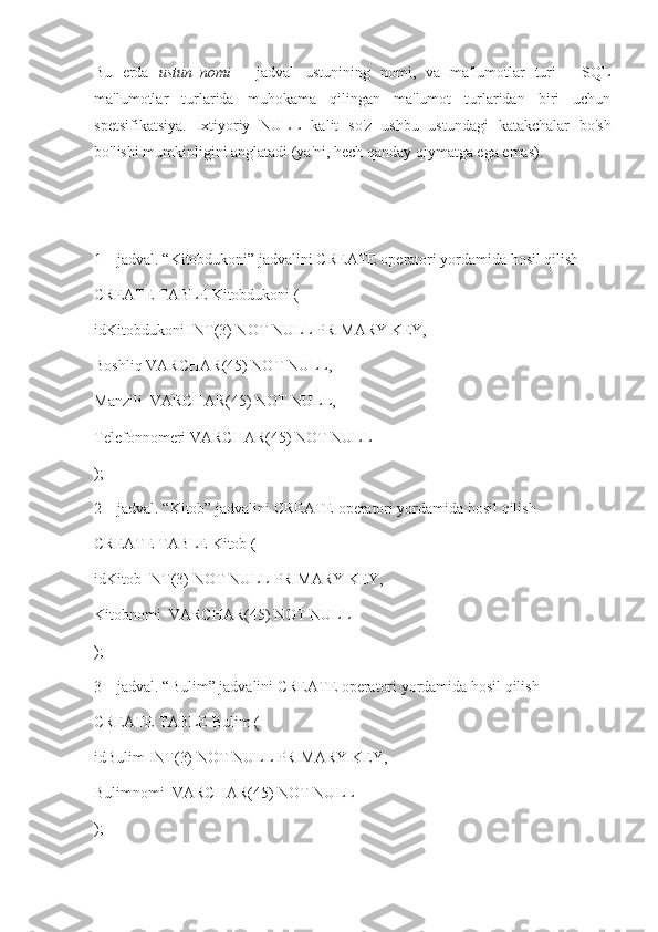 Bu   erda   ustun_nomi   -   jadval   ustunining   nomi,   va   ma'lumotlar   turi   -   SQL
ma'lumotlar   turlarida   muhokama   qilingan   ma'lumot   turlaridan   biri   uchun
spetsifikatsiya.   Ixtiyoriy   NULL   kalit   so'z   ushbu   ustundagi   katakchalar   bo'sh
bo'lishi mumkinligini anglatadi (ya'ni, hech qanday qiymatga ega emas).
1 – jadval. “Kitobdukoni” jadvalini CREATE operatori yordamida hosil qilish
CREATE TABLE Kitobdukoni (
idKitobdukoni INT(3) NOT NULL PRIMARY KEY,
Boshliq VARCHAR(45) NOT NULL,
Manzili  VARCHAR(45) NOT NULL,
Telefonnomeri VARCHAR(45) NOT NULL
);
2 – jadval. “Kitob” jadvalini CREATE operatori yordamida hosil qilish
CREATE TABLE Kitob (
idKitob INT(3) NOT NULL PRIMARY KEY,
Kitobnomi  VARCHAR(45) NOT NULL
);
3 – jadval. “Bulim” jadvalini CREATE operatori yordamida hosil qilish
CREATE TABLE Bulim (
idBulim INT(3) NOT NULL PRIMARY KEY,
Bulimnomi  VARCHAR(45) NOT NULL
); 