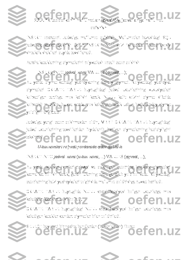 2.2.2. “Kitob do’koni” ma’lumotlar bazasining jadvallariga ma’lumot
qo’shish 
INSERT   operatori.   Jadvalga   ma’lumot   qo’shish.   Ma'lumotlar   bazasidagi   SQL
jadvaliga   satrlar   qo'shish   uchun   INSERT   INTO   so'zi   ishlatiladi.   Uning   asosiy
sintaktik shakllari quyida tavsiflanadi.
Barcha kataklarning qiymatlarini ro'yxatlash orqali qator qo'shish
INSERT INTO  jadval_nomi  VALUES ( qiymat , ...);
Bu   yerda   qiymat   satrdagi   yacheykaning   doimiy   qiymati.   Ro'yxatdagi   yacheyka
qiymatlari   CREATE   TABLE   buyrug'idagi   jadval   ustunlarining   xususiyatlari
ko'rsatilgan   tartibga   mos   kelishi   kerak.   NULL   kalit   so'zini   qiymat   sifatida
ko'rsatish mumkin, bu esa satrda mos keladigan katak uchun hech qanday qiymat
yo'qligini anglatadi.
Jadvalga   yangi   qator   qo'shmasdan   oldin,   MBBT   CREATE   TABLE   buyrug'idagi
jadval   ustunlarining   tavsiflaridan  foydalanib,  berilgan   qiymatlarning   haqiqiyligini
tekshiradi.
Ustun nomlari ro'yxati yordamida qator qo'shish
INSERT INTO  jadval_nomi  ( ustun_nomi , ...) VALUES ( qiymat , ...);
Bu   yerda   ustunlar   nomlari   ro'yxati   va   qo'shilgan   qatorning   katakcha   qiymatlari
ketma-ket bo'lishi kerak, garchi ularning tartibiga talab yo'q bo’lsada. Ro'yxatdagi
qatorlarning ba'zi yacheykalari to'g'risida ma'lumot qoldirishga ruxsat beriladi.
CREATE   TABLE   buyrug'ida   NULL   spetsifikatsiyasi   bo'lgan   ustunlarga   mos
keladigan kataklar bo'sh bo'ladi;
CREATE   TABLE   buyrug'idagi   NULL   spetsifikatsiyasi   bo'lgan   ustunlarga   mos
keladigan kataklar standart qiymatlar bilan to'ldiriladi.
SELECT bayonoti bir nechta bandlardan (bo'limlardan)   iborat: 