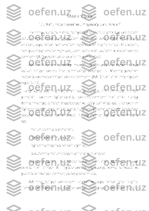 NAZARIY QISM
1.1. Ma’lumotlar bazasi va uning asosiy tushunchalari
Insonning     kundalik   m е hnat   faoliyati   tashqi   muhit   to`g`risidagi   axborotlarni
qabul qilish va to`plash, turli masalalarni  е chish uchun zarur bo`lgan ma'lumotlarni
aniqlash,   qayta   ishlash   kabi   amallarni   bajarish   bilan  bog`liq  bo`ladi.  Shu   sababli,
ham  yuqoridagi  amallar  majmuasi,  ularni  tatbiq etish  usullarini  vositalari  axborot
tizimlarini (AT) yaratish uchun asos bo`lib xizmat qiladi.
Axborot   tizimlarining   asosiy   maqsadi   foydalanuvchilarni   t е gishli   sohaga
taaluqli   bo`lgan   axborot   bilan   ta'minlashiga   qaratilgan.   E H Mlarning   yaratilishi
natijasida avtomatlashtirilgan axborot tizimlarini (AAT) hosil  qilish imkoniyatlari
paydo bo`ldi.
Hozirgi   kunda   AATning   rivojlanishi   ikki   yo`nalishda   olib   borilmoqda.   Birinchi
yo`nalish   –   avtonom   fayllar   asosida     axboorot   tizimlarini   hosil   qilish.   Bunday
Atning imkoniyat  doiralari ch е garalangan va oddiy tuzilishiga ega. Ular  avtonom
fayllar to`plamini qayta ishlash hamda hujjatlarni chiqarish amallarini bajaradigan
dasturlar   majmuasidan   tashkil   topadi.   Bunday   tizimlar   quyidagi   kamchiliklarna
ega:
- ma'lumotlarning takrorlanishi;
- fayllarni yuritish murakkabligi;
- fayllarning birgalikda ishlashi qiyinligi;
- dasturlarning ma'lumotlarga bog`liqligi va boshqalar.
Ikkinchi   yo`nalish   -   ma'lumotlar   bazasini   hosil   qilish.   Ma'lumotlar   bazasi
asosida   hosil   qilingan   AT   foydalanuvchilar   majmuasiga   xizmat   ko`rsatadi   va
yuqorida ko`rsatilgan tizimlar juda k е ng tarqalmoqda.
AATning   faoliyati   axborotlarni   to`plash   va   qayta   ishlash   bilan   bog`liq.
Tizimga   kiritilayotgan   va   foydalanuvchiga   b е rilayotgan   axborotlar   hujjatlar 