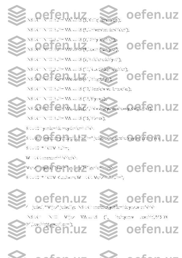 INSERT INTO Bulim VALUES (5,'Kollej darsliklari');
INSERT INTO Bulim VALUES (6,'Universitet darsliklari');
INSERT INTO Bulim VALUES (7,'Diniy kitoblar');
INSERT INTO Bulim VALUES (8,'Jaxon adabiyoti');
INSERT INTO Bulim VALUES (9,'Bolalar adabiyoti');
INSERT INTO Bulim VALUES (10,'Rus tilidagi kitoblar');
INSERT INTO Bulim VALUES (11,'Biografiya');
INSERT INTO Bulim VALUES (12,'Detektiv va fantastika');
INSERT INTO Bulim VALUES (13,'Siyosat');
INSERT INTO Bulim VALUES (14,'Psixologiya va shaxsiy rivojlanish');
INSERT INTO Bulim VALUES (15,'Biznes');
SELECT yordamida maydonlarni olish.
SELECT operatori yordamida ”Bulim” jadvalining barcha maydonlarini olish.
SELECT*FROM Bulim;
WHERE operatorini ishlatish.
Manzili qiymati ‘Bulim’ ga teng bo’lganlarni olish.
SELECT*FROM Kutubxona WHERE Manzili=’Bulim’;
4 – jadval. “Mijoz” jadvallga INSERT operatori yordamida yozuv qo’shish
INSERT   INTO   Mijoz   VALUES   (1,   'Bahtyorov   Javohir','645-78-
34','Javohir@gmaoil.com'); 