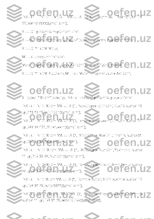 INSERT   INTO   Mijoz   VALUES   (15,   'Karimova   Sevinch','874-08-
22','sevinch7575@gmail.com');
SELECT yordamida maydonlarni olish.
SELECT operatori yordamida ”Mijoz” jadvalining barcha maydonlarini olish.
SELECT*FROM Mijoz;
WHERE operatorini ishlatish.
Manzili qiymati ‘Egamshukurov Asliddin’ ga teng bo’lganlarni olish.
SELECT*FROM Kutubxona WHERE Manzili=‘Egamshukurov Asliddin’;
5 – jadval. “Xodim” jadvallga INSERT operatori yordamida yozuv qo’shish
INSERT INTO Xodim VALUES (1, 'Narzullayev Jaloliddin','Dustlik  kuchasi  45-
uy','465-67-45','Jaloliddin@gmail.com');
INSERT   INTO   Xodim   VALUES   (2,   'Ismatov   Shoxruxxon','Olmazor   kuchasi   30-
uy','987-78-423','Shoxruxxon@gmail.com');
INSERT   INTO   Xodim   VALUES   (3,   'Sirojiddinov   Mavlon'   ,'Tinchlik   kuchasi56-
uy','290-57-78','Mavlon@gmail.com');
INSERT   INTO   Xodim   VALUES   (4,   'Abdullayev   Nuriddin','Yashnobot   kuchasi
44-uy','309-55-78','Nuriddin@gmail.com');
INSERT   INTO   Xodim   VALUES   (5,   'Ikmatullayev   Doston','Amir   Temur   kuchasi
77-uy','345-56-35','Doston@gmail.com');
INSERT INTO Xodim VALUES (6, 'Damirov Sanjar','Sobir Raximov kuchasi 12-
uy','098-56-35','sanjar5566@gmail.com');
INSERT   INTO   Xodim   VALUES   (7,   'Qobulov   Sherzod','Umarqul   Usmonov
kuchasi 44-uy','198-56-35','werzod0099@gmail.com'); 