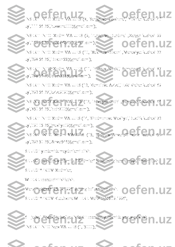 INSERT   INTO   Xodim   VALUES   (8,   'Sanjarova   Ruxshona','   Yoshlar   kuchasi   40-
uy','111-56-35','ruxwona000@gmail.com');
INSERT   INTO   Xodim   VALUES   (9,   'Furqatova   Durdona'   ,'Zargar   kuchasi   99-
uy','109-56-35','durdon6565@gmail.com');
INSERT  INTO Xodim  VALUES (10, 'Xakimov Doston'  ,'Manaviyat  kuchasi  33-
uy','298-56-35','Doston55@gmail.com');
INSERT   INTO   Xodim   VALUES   (11,   'Botirov   Elbek','   Samarqand   kuchasi   87-
uy','298-56-35','elbek555@gmail.com');
INSERT INTO Xodim VALUES (12, 'Kamolova Aziza',' Eski shahar kuchasi 69-
uy','392-56-37','aziza9090@gmail.com');
INSERT   INTO   Xodim   VALUES   (13,   'Baxriyev   Botir'   ,'Samarqand   kuchasi   66-
uy','850-56-35','botir700@gmail.com');
INSERT INTO Xodim VALUES (14, 'Shodmonova Maxliyo','Dustlik kuchasi 72-
uy','090-05-35','maxliyo09@gmail.com');
INSERT   INTO   Xodim   VALUES   (15,   'Qobilov   Anvar','Olmazor   kuchasi   50-
uy','293-50-35','Anvar546@gmail.com');
SELECT yordamida maydonlarni olish.
SELECT operatori yordamida ”Xodimlar” jadvalining barcha maydonlarini olish.
SELECT*FROM Xodimlar;
WHERE operatorini ishlatish.
Manzili qiymati ’15.09.1996’ ga teng bo’lganlarni olish.
SELECT*FROM Kutubxona WHERE Manzili=’15.09.1996’;
6 – jadval. “Narx” jadvallga INSERT operatori yordamida yozuv qo’shish
INSERT INTO Narx VALUES (1, '5000'); 