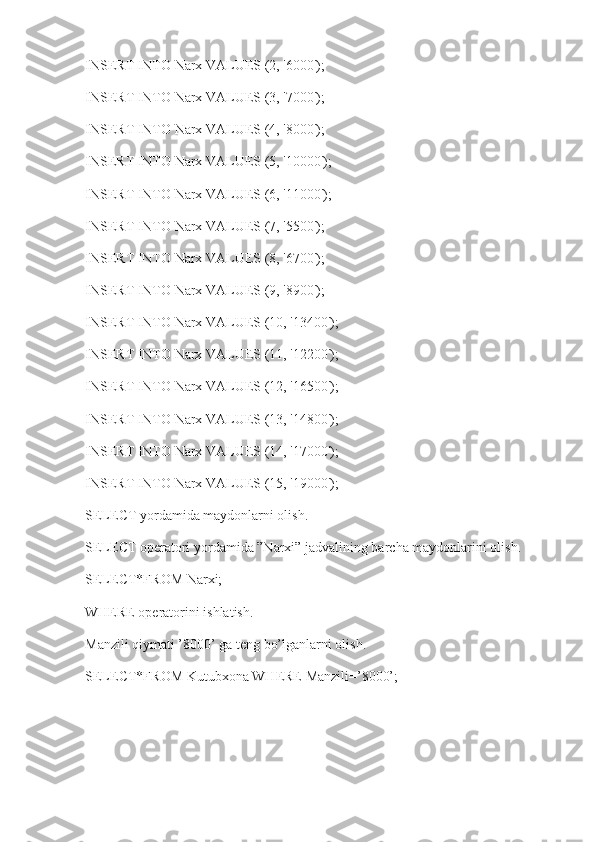 INSERT INTO Narx VALUES (2, '6000');
INSERT INTO Narx VALUES (3, '7000');
INSERT INTO Narx VALUES (4, '8000');
INSERT INTO Narx VALUES (5, '10000');
INSERT INTO Narx VALUES (6, '11000');
INSERT INTO Narx VALUES (7, '5500');
INSERT INTO Narx VALUES (8, '6700');
INSERT INTO Narx VALUES (9, '8900');
INSERT INTO Narx VALUES (10, '13400');
INSERT INTO Narx VALUES (11, '12200');
INSERT INTO Narx VALUES (12, '16500');
INSERT INTO Narx VALUES (13, '14800');
INSERT INTO Narx VALUES (14, '17000');
INSERT INTO Narx VALUES (15, '19000');
SELECT yordamida maydonlarni olish.
SELECT operatori yordamida ”Narxi” jadvalining barcha maydonlarini olish.
SELECT*FROM Narxi;
WHERE operatorini ishlatish.
Manzili qiymati ’8000’ ga teng bo’lganlarni olish.
SELECT*FROM Kutubxona WHERE Manzili=’8000’;
      