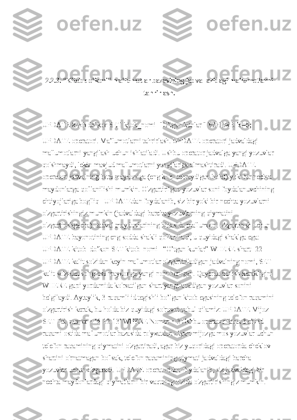 2.2.3.  “Kitob do’koni” ma’lumotlar bazasining jadvallaridagi ma’lumotlarni
tahrirlash.
UPDATE kitob do’kon SET kitob_nomi="O’tgan kunlar "  WHERE id=5;
UPDATE operatori. Ma’lumotlarni tahrirlash. UPDATE operatori jadvaldagi 
ma'lumotlarni yangilash uchun ishlatiladi. Ushbu operator jadvalga yangi yozuvlar 
qo'shmaydi, lekin mavjud ma'lumotlarni yangilariga almashtiradi. UPDATE 
operatori jadvalning bitta maydoniga (eng ko'p uchraydigan holat) yoki bir nechta 
maydonlarga qo'llanilishi mumkin. O'zgartirilgan yozuvlar soni foydalanuvchining 
ehtiyojlariga bog'liq - UPDATEdan foydalanib, siz bir yoki bir nechta yozuvlarni 
o'zgartirishingiz mumkin (jadvaldagi barcha yozuvlarning qiymatini 
o'zgartirishgacha). Jadval maydonlarining bittasida ma'lumotni o'zgartirish uchun 
UPDATE bayonotining eng sodda shakli qo'llaniladi, u quyidagi shaklga ega: 
UPDATE kitob_do’kon SET kitob_nomi= “O’tgan kunlar”[WHERE shart] 22 
UPDATE kalit so'zidan keyin ma'lumotlar o'zgartiriladigan jadvalning nomi, SET 
kalit so'zidan so'ng esa maydonga yangi nom berilgan. Qayerda bo'lish kerakligini 
WHERE gapi yordamida ko'rsatilgan shart yangilanadigan yozuvlar sonini 
belgilaydi. Aytaylik, 3-raqamli id tegishli bo’lgan kitob egasining telefon raqamini 
o'zgartirish kerak, bu holda biz quyidagi so'rovni qabul qilamiz: UPDATE Mijoz 
SET Tel_nomer = ‘6-12-13’ WHERE Nomer = 3 Ushbu operator faqat 3 chi id 
raqami ostida ma'lumotlar bazasida ro'yxatdan o'tgan mijozga mos yozuvlar uchun 
telefon raqamining qiymatini o'zgartiradi, agar biz yuqoridagi operatorda cheklov 
shartini o'rnatmagan bo'lsak, telefon raqamining qiymati jadvaldagi barcha 
yozuvlar uchun o'zgaradi. UPDATE operatoridan foydalanib, siz jadvaldagi bir 
nechta maydonlardagi qiymatlarni bir vaqtning o'zida o'zgartirishingiz mumkin.  